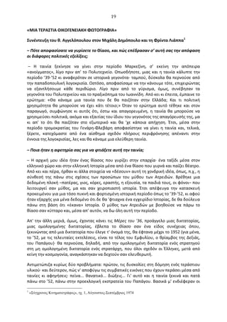  19	
  
«ΜΙΑ	
  ΤΕΡΑΣΤΙΑ	
  ΟΙΚΟΓΕΝΕΙΑΚΗ	
  ΦΩΤΟΓΡΑΦΙΑ»	
  
Συνέντευξη	
  του	
  θ.	
  Αγγελόπουλου	
  στον	
  Μιχάλη	
  ∆ημόπουλο	
  και	
  τη	
  Φρίντα	
  Λιάππα1
	
  
–	
  Πότε	
  αποφασίσατε	
  να	
  γυρίσετε	
  το	
  Θίασο,	
  και	
  πώς	
  επέδρασαν	
  σ’	
  αυτή	
  σας	
  την	
  απόφαση	
  
οι	
  διάφορες	
  πολιτικές	
  εξελίξεις;	
  
	
  –	
   Η	
   ταινία	
   ξεκίνησε	
   να	
   γίνει	
   στην	
   περίοδο	
   Μαρκεζίνη,	
   σ’	
   εκείνη	
   την	
   απόπειρα	
  
«ανοίγματος»,	
  λίγο	
  πριν	
  απ’	
  το	
  Πολυτεχνείο.	
  Oπωσδήποτε,	
  μιας	
  και	
  η	
  ταινία	
  κάλυπτε	
  την	
  
περίοδο	
  ’39-­‐’52	
  κι	
  αναφερόταν	
  σε	
  ιστορικά	
  γεγονότα-­‐	
  ταμπού,	
  δύσκολα	
  θα	
  περνούσε	
  από	
  
την	
  παπαδοπουλική	
  λογοκρισία.	
  Ωστόσο,	
  αποφασίσαμε	
  να	
  την	
  κάνουμε	
  τότε,	
  επιχειρώντας	
  
να	
   εξαντλήσουμε	
   κάθε	
   περιθώριο.	
   Λίγο	
   πριν	
   από	
   το	
   γύρισμα,	
   όμως,	
   συνέβησαν	
   τα	
  
γεγονότα	
  του	
  Πολυτεχνείου	
  και	
  το	
  πραξικόπημα	
  του	
  Ιωαννίδη.	
  Από	
  κει	
  κι	
  έπειτα,	
  έμπαινε	
  το	
  
ερώτημα:	
   «Θα	
   κάναμε	
   μια	
   ταινία	
   που	
   δε	
   θα	
   παιζόταν	
   στην	
   Ελλάδα;	
   Και	
   τι	
   πολιτική	
  
χρησιμότητα	
  θα	
  μπορούσε	
  να	
  έχει	
  κάτι	
  τέτοιο;»	
  Όταν	
  το	
  ερώτημα	
  αυτό	
  τέθηκε	
  και	
  στον	
  
παραγωγό,	
   συμφώνησε	
   κι	
   αυτός	
   ότι,	
   έστω	
   και	
   απαγορευμένη,	
   η	
   ταινία	
   θα	
   μπορούσε	
   να	
  
χρησιμεύσει	
  πολιτικά,	
  ακόμα	
  και	
  εξαιτίας	
  του	
  ίδιου	
  του	
  γεγονότος	
  της	
  απαγόρευσής	
  της,	
  μα	
  
κι	
   απ'	
   το	
   ότι	
   θα	
   παιζόταν	
   στο	
   εξωτερικό	
   και	
   θα	
   'χε	
   κάποια	
   απήχηση.	
   Έτσι,	
   μέσα	
   στην	
  
περίοδο	
   τρομοκρατίας	
   του	
   Γενάρη-­‐Φλεβάρη	
   αποφασίστηκε	
   να	
   γίνει	
   η	
   ταινία	
   και,	
   τελικά,	
  
ξέρετε,	
   κατεχόμαστε	
   από	
   ένα	
   αίσθημα	
   σχεδόν	
   πλήρους	
   περιφρόνησης	
   απέναντι	
   στην	
  
έννοια	
  της	
  λογοκρισίας,	
  λες	
  και	
  θα	
  κάναμε	
  μια	
  ελεύθερη	
  ταινία.	
  
–	
  Ποια	
  ήταν	
  η	
  αφετηρία	
  σας	
  για	
  να	
  φτιάξετε	
  αυτή	
  την	
  ταινία;	
  
–	
   Η	
   αρχική	
   μου	
   ιδέα	
   ήταν	
   ένας	
   θίασος	
   που	
   γυρίζει	
   στην	
   επαρχία·∙	
   ένα	
   ταξίδι	
   μέσα	
   στον	
  
ελληνικό	
  χώρο	
  και	
  στην	
  ελληνική	
  Ιστορία	
  μέσα	
  από	
  ένα	
  θίασο	
  που	
  γυρνά	
  και	
  παίζει	
  θέατρο.	
  
Από	
  κει	
  και	
  πέρα,	
  ήρθαν	
  κι	
  άλλα	
  στοιχεία	
  να	
  «δέσουν»	
  αυτή	
  τη	
  χονδρική	
  ιδέα,	
  όπως,	
  π.χ.,	
  η	
  
σύνθεσή	
   της	
   πάνω	
   στις	
   σχέσεις	
   των	
   προσώπων	
   του	
   μύθου	
   των	
   Ατρειδών.	
   Βρέθηκε	
   μια	
  
δεδομένη	
  πλοκή	
  –πατέρας,	
  γιος,	
  κόρες,	
  εραστής,	
  η	
  εξουσία,	
  τα	
  παιδιά	
  τους,	
  οι	
  φόνοι–	
  που	
  
λειτουργεί	
   σαν	
   μύθος,	
   μα	
   και	
   σαν	
   χειροπιαστή	
   ιστορία.	
   Έτσι	
   απέφευγα	
   την	
   κατασκευή	
  
προκειμένου	
  για	
  μια	
  τόσο	
  πυκνή	
  και	
  φορτισμένη	
  ιστορική	
  περίοδο	
  όπως	
  το	
  ’39-­‐’52,	
  κι	
  αφού	
  
ήταν	
  εξαρχής	
  για	
  μένα	
  δεδομένο	
  ότι	
  δε	
  θα	
  'φτιαχνα	
  ένα	
  εγχειρίδιο	
  Ιστορίας,	
  δε	
  θα	
  δούλευα	
  
πάνω	
   στη	
   βάση	
   ότι	
   «έκανα»	
   Ιστορία.	
   O	
   μύθος	
   των	
   Ατρειδών	
   με	
   βοηθούσε	
   να	
   πάρω	
   το	
  
θίασο	
  σαν	
  κύτταρο	
  και,	
  μέσα	
  απ'	
  αυτόν,	
  να	
  δω	
  όλη	
  αυτή	
  την	
  περίοδο.	
  
Απ'	
  την	
  άλλη	
  μεριά,	
  όμως,	
  έχοντας	
  κάνει	
  τις	
  Μέρες	
  του	
  '36,	
  προάγγελο	
  μιας	
  δικτατορίας,	
  
μιας	
   ομολογημένης	
   δικτατορίας,	
   έβλεπα	
   το	
   Θίασο	
   σαν	
   ένα	
   είδος	
   συνέχειας	
   όπου,	
  
ξεκινώντας	
  από	
  μια	
  δικτατορία	
  που	
  έλεγε	
  τ'	
  όνομά	
  της,	
  θα	
  έφτανα	
  μέχρι	
  το	
  1952	
  (για	
  μένα,	
  
το	
  ’52,	
  με	
  τις	
  τελευταίες	
  εκτελέσεις,	
  είναι	
  το	
  τέλος	
  του	
  Εμφυλίου,	
  ο	
  θρίαμβος	
  της	
  ∆εξιάς,	
  
του	
  Παπάγου)·∙	
  θα	
  περνούσα,	
  δηλαδή,	
  από	
  την	
  ομολογημένη	
  δικτατορία	
  ενός	
  στρατηγού	
  
στη	
  μη	
  ομολογημένη	
  δικτατορία	
  ενός	
  στρατάρχη,	
  που	
  όλοι	
  σχεδόν	
  οι	
  Έλληνες,	
  μετά	
  από	
  
κείνη	
  την	
  κοσμογονία,	
  αναγκάστηκαν	
  να	
  δεχτούν	
  σαν	
  ελευθερωτή.	
  
Αντιμετώπιζα	
  κυρίως	
  δύο	
  προβλήματα:	
  πρώτον,	
  τις	
  δυσκολίες	
  στη	
  δόμηση	
  ενός	
  τεράστιου	
  
υλικού·∙	
  και	
  δεύτερον,	
  πώς	
  ν'	
  αποφύγω	
  τις	
  συμβατικές	
  εικόνες	
  που	
  έχουν	
  περάσει	
  μέσα	
  από	
  
ταινίες	
   κι	
   αφηγήσεις:	
   πείνα...	
   θανατικό...	
   διώξεις...	
   Γι'	
   αυτό	
   και	
   η	
   ταινία	
   ξεκινά	
   και	
   πατά	
  
πάνω	
  στο	
  ’52,	
  πάνω	
  στην	
  προεκλογική	
  εκστρατεία	
  του	
  Παπάγου.	
  Βασικά	
  μ'	
  ενδιέφεραν	
  οι	
  
1
«Σύγχρονος Κινηµατογράφος», τχ. 1, Αύγουστος-Σεπτέµβριος 1974
 