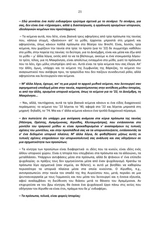   21	
  
–	
  Εδώ	
  γεννάται	
  ένα	
  πολύ	
  ενδιαφέρον	
  ερώτημα	
  σχετικά	
  με	
  το	
  σενάριο:	
  Το	
  σενάριο,	
  για	
  
σας,	
  δεν	
  είναι	
  ένα	
  «τέχνασμα»,	
  αλλά	
  η	
  διασταύρωση,	
  η	
  οργάνωση	
  ορισμένων	
  ιστορικών,	
  
ιδεολογικών	
  κειμένων	
  που	
  προϋπάρχουν;	
  
	
  –	
  Τα	
  κείμενα	
  αυτά,	
  που	
  λέτε,	
  είναι	
  βασικά	
  τρεις	
  αφηγήσεις	
  από	
  τρία	
  πρόσωπα	
  της	
  ταινίας	
  
που,	
   κάποια	
   στιγμή,	
   «βγαίνουν»	
   απ'	
   το	
   μύθο,	
   έρχονται	
   μπροστά	
   στη	
   μηχανή	
   και	
  
αφηγούνται,	
   όπως	
   κάνουν	
   πολλά	
   πρόσωπα	
   στο	
   θέατρο	
   του	
   Brecht.	
   Είναι,	
   λοιπόν,	
   τρία	
  
κείμενα,	
  που	
  χωρίζουν	
  την	
  ταινία	
  στα	
  τρία:	
  το	
  πρώτο	
  (για	
  το	
  ’22)	
  δε	
  συμμετέχει	
  καθόλου	
  
στο	
  μύθο,	
  στην	
  πορεία	
  της	
  ταινίας·∙	
  το	
  δεύτερο,	
  για	
  το	
  ∆εκέμβρη,	
  είναι	
  και	
  μέσα	
  και	
  έξω	
  από	
  
το	
  μύθο	
  –	
  μ'	
  άλλα	
  λόγια,	
  εκτός	
  από	
  το	
  να	
  τα	
  βλέπουμε,	
  ακούμε	
  κι	
  ένα	
  ντοκιμαντέρ	
  λόγου·∙	
  
το	
  τρίτο,	
  τέλος,	
  για	
  τη	
  Μακρόνησο,	
  είναι	
  απολύτως	
  ενταγμένο	
  στο	
  μύθο,	
  γιατί	
  το	
  πρόσωπο	
  
που	
  το	
  λέει,	
  έχει	
  μόλις	
  επιστρέψει	
  από	
  κει.	
  Αυτά	
  είναι	
  τα	
  τρία	
  κείμενα	
  που	
  σας	
  έλεγα.	
  Απ'	
  
την	
   άλλη,	
   όμως,	
   υπάρχει	
   και	
   το	
   κείμενο	
   της	
   Συμφωνίας	
   της	
   Βάρκιζας,	
   το	
   κείμενο	
   του	
  
αναγνωστικού	
  που	
  ανέφερα	
  πριν,	
  τα	
  τραγούδια	
  που	
  δεν	
  παίζουν	
  συνοδευτικό	
  ρόλο,	
  αλλά	
  
αφηγούνται	
  και	
  λειτουργούν	
  σαν	
  κείμενα.	
  
	
  
–	
  Μ’	
  άλλα	
  λόγια,	
  έχουμε,	
  απ'	
  τη	
  μια	
  μεριά	
  το	
  αρχικό	
  μυθικό	
  κείμενο,	
  που	
  λειτουργεί	
  σαν	
  
αφηγηματική	
  υποδομή	
  μέσα	
  στην	
  ταινία,	
  παραπέμποντας	
  στην	
  αντίθεση	
  μύθου-­‐Ιστορίας,	
  
κι	
  από	
  την	
  άλλη,	
  ορισμένα	
  ιστορικά	
  κείμενα,	
  όπως	
  το	
  κείμενο	
  για	
  το	
  ’22,	
  το	
  ∆εκέμβρη,	
  τη	
  
Μακρόνησο...	
  
	
  –	
  Ναι,	
  αλλά,	
  ταυτόχρονα,	
  αυτά	
  τα	
  τρία	
  βασικά	
  κείμενα	
  κάνουν	
  κι	
  ένα	
  είδος	
  διαχρονικού	
  
περάσματος:	
  το	
  κείμενο	
  του	
  ’22	
  λέγεται	
  το	
  ’40,	
  αφορά	
  στο	
  ’22	
  και	
  λέγεται	
  μπροστά	
  στη	
  
μηχανή·∙	
  δηλαδή,	
  το	
  ’74.	
  Μα	
  και	
  τ'	
  άλλα	
  κείμενα	
  κάνουν	
  ένα	
  τριπλό	
  διαχρονικό	
  πέρασμα.	
  
–	
   ∆εν	
   πιστεύετε	
   ότι	
   υπάρχει	
   μια	
   αντίφαση	
   ανάμεσα	
   στα	
   κύρια	
   πρόσωπα	
   της	
   ταινίας	
  
(Ηλέκτρα,	
   Oρέστης,	
   Αγαμέμνονας,	
   Αίγισθος,	
   Κλυταιμνήστρα),	
   που	
   εντάσσονται	
   στο	
  
μοντέλο	
   του	
   τραγικού	
   μύθου	
   κι	
   είναι	
   προκαθορισμένα	
   ν'	
   αναπαράγουν	
   τις	
   τυπικές	
  
σχέσεις	
  του	
  μοντέλου,	
  και	
  στην	
  προσπάθειά	
  σας	
  να	
  τα	
  ιστορικοποιήσετε,	
  εντάσσοντάς	
  τα	
  
σ'	
   ένα	
   δεδομένο	
   ιστορικό	
   πλαίσιο;	
   Μ’	
   άλλα	
   λόγια,	
   δε	
   φοβηθήκατε	
   μήπως	
   αυτές	
   οι	
  
τυπικές	
   σχέσεις	
   επηρεάσουν	
   την	
   ιστορικοπολιτική	
   σας	
   ανάλυση	
   και	
   σας	
   οδηγήσουν	
   σε	
  
μια	
  σχηματικότητα	
  των	
  προσώπων;	
  
–	
  Τα	
  κίνητρα	
  των	
  προσώπων	
  είναι	
  διαφορετικά·∙	
  οι	
  ιδέες	
  που	
  τα	
  κινούν,	
  είναι	
  ιδέες	
  ενός	
  
άλλου	
  ιστορικού	
  χώρου.	
  Είναι	
  η	
  Ιστορία	
  που	
  επεμβαίνει	
  στα	
  πρόσωπα	
  και	
  τα	
  αλλοιώνει,	
  τα	
  
μεταλλάσσει.	
  Υπάρχουν	
  αντιφάσεις	
  μέσα	
  στα	
  πρόσωπα,	
  αλλά	
  δε	
  φτάνουν	
  σ’	
  ένα	
  επίπεδο	
  
ψυχολογίας·∙	
  οι	
  πράξεις	
  τους	
  δεν	
  ερμηνεύονται	
  μέσα	
  από	
  έναν	
  ψυχολογισμό.	
  Κρατάω	
  τα	
  
πρόσωπα	
   λίγο	
   σχηματικά	
   (σαν	
   σημεία,	
   αν	
   θέλετε),	
   κι	
   αυτό	
   με	
   βοηθάει	
   να	
   καθορίσω	
  
περισσότερο	
   τα	
   ιστορικά	
   πλαίσια	
   μέσα	
   στα	
   οποία	
   κινούνται.	
   O	
   Αίγισθος,	
   π.χ.,	
  
αντιπροσωπεύει	
   στην	
   ταινία	
   τον	
   οπαδό	
   της	
   4ης	
   Αυγούστου	
   που,	
   μετά,	
   περνάει	
   σε	
   μια	
  
ψευτοσυνεργασία	
  με	
  τους	
  Γερμανούς	
  και	
  που	
  μέσα	
  του	
  λειτουργεί	
  και	
  η	
  έννοια	
  εξουσία,	
  
αφού	
   αναλαμβάνει	
   τη	
   διεύθυνση	
   του	
   θιάσου	
   μετά	
   το	
   θάνατο	
   του	
   Αγαμέμνονα.	
   Αν	
  
επιχειρούσα	
   να	
   του	
   βρω	
   κίνητρα,	
   θα	
   έκανα	
   ένα	
   ψυχολογικό	
   έργο	
   πάνω	
   στις	
   αιτίες	
   που	
  
οδήγησαν	
  τον	
  Αίγισθο	
  να	
  είναι	
  έτσι,	
  πράγμα	
  που	
  δε	
  μ’	
  ενδιαφέρει.	
  
–	
  Τα	
  πρόσωπα,	
  τελικά,	
  είναι	
  φορείς	
  Ιστορίας;	
  
 