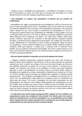   22	
  
	
  –	
  Ακριβώς,	
  και	
  δε	
  μ’	
  ενδιαφέρουν	
  σαν	
  χαρακτήρες·∙	
  μ'	
  ενδιαφέρουν	
  σαν	
  φορείς·∙	
  έτσι	
  όπως	
  
θα	
   το	
   αντιμετώπιζε,	
   ας	
   πούμε,	
   ένα	
   επικό	
   έργο,	
   αν	
   κάναμε	
   μιαν	
   αντιστοιχία	
   με	
   το	
   επικό	
  
θέατρο	
  του	
  Brecht,	
  όπου	
  δεν	
  υπάρχουν	
  ψυχολογικές	
  ερμηνείες.	
  
–	
   Πώς	
   δουλέψατε	
   το	
   σενάριο;	
   Πώς	
   οργανώσατε	
   τη	
   δουλειά	
   σας	
   στο	
   επίπεδο	
   της	
  
μυθοπλασίας;	
  
–	
  Προσπάθησα	
  κατ’	
  αρχάς	
  να	
  χρησιμοποιήσω	
  σαν	
  πλατφόρμα	
  το	
  1952	
  και,	
  ξεκινώντας	
  απ'	
  
αυτό,	
  να	
  κάνω	
  επιστροφές	
  προς	
  τα	
  πίσω	
  –επιστροφές,	
  όμως,	
  που	
  δε	
  γίνονται	
  με	
  την	
  έννοια	
  
του	
  κλασικού	
  φλασμπάκ,	
  δεν	
  είναι	
  μνήμη	
  ενός	
  συγκεκριμένου	
  προσώπου·∙	
  είναι	
  συλλογική	
  
μνήμη,	
   πράγμα	
   που	
   μου	
   έδινε	
   συνεχώς	
   τη	
   δυνατότητα	
   να	
   αντιπαραθέτω	
   το	
   ’52	
   με	
   το	
  
συγκεκριμένο	
  ιστορικό	
  γεγονός	
  που	
  αναφερόταν	
  στο	
  παρελθόν.	
  Η	
  ταινία	
  αρχίζει	
  το	
  ’52,	
  και	
  
το	
  τελευταίο	
  πλάνο	
  της	
  είναι	
  το	
  ’39·∙	
  γίνεται,	
  δηλαδή,	
  μια	
  περίεργη	
  κάθοδος.	
  Στο	
  τελευταίο	
  
πλάνο	
   βλέπουμε	
   όλα	
   τα	
   πρόσωπα	
   του	
   θιάσου,	
   που	
   άλλα	
   έχουν	
   πεθάνει,	
   άλλα	
   έχουν	
  
γεράσει,	
  σκορπίσει,	
  έχουν	
  βγει	
  απ'	
  τη	
  φυλακή,	
  κι	
  όλα	
  μαζί	
  έρχονται,	
  σταματάνε	
  μπροστά	
  
στο	
  φακό,	
  κι	
  ακούγεται	
  από	
  τον	
  αφηγητή	
  ένα	
  μικρό	
  σχόλιο,	
  που	
  υπάρχει	
  και	
  στην	
  αρχή	
  της	
  
ταινίας:	
  «Φθινόπωρο	
  του	
  ’39	
  φτάσαμε	
  στο	
  Αίγιο.	
  Ήμαστε	
  κουρασμένοι.	
  Είχαμε	
  δυο	
  μέρες	
  
να	
  κοιμηθούμε».	
  Αυτά	
  τα	
  πρόσωπα	
  έρχονται	
  με	
  μια	
  κάποια	
  ελπίδα,	
  έρχονται	
  ανοιχτά	
  σε	
  
οτιδήποτε,	
   αλλά	
   εμείς	
   ξέρουμε	
   τι	
   συνέβη	
   μετά,	
   τι	
   απέγιναν	
   αυτά	
   τα	
   πρόσωπα.	
   Είναι,	
  
δηλαδή,	
  σαν	
  μια	
  τεράστια	
  οικογενειακή	
  φωτογραφία.	
  Αυτή	
  ήταν	
  η	
  αρχική	
  δομή	
  που	
  μου	
  
έδινε	
  μια	
  δυνατότητα	
  επιλογής	
  απέναντι	
  στα	
  ιστορικά	
  γεγονότα,	
  πράγμα	
  που	
  δε	
  θα	
  μου	
  το	
  
επέτρεπε	
  μια	
  γραμμική	
  αφήγηση.	
  
–	
  Με	
  ποιον	
  τρόπο	
  επιλέξατε	
  τα	
  γεγονότα,	
  και	
  πώς	
  αυτά	
  περνάνε	
  στην	
  ταινία;	
  
	
  –	
   Υπάρχουν	
   ορισμένες	
   ημερομηνίες,	
   ορισμένα	
   γεγονότα,	
   που	
   είναι	
   πολύ	
   δυνατά	
   και	
  
βγαίνουν	
  αμέσως	
  στην	
  επιφάνεια.	
  Ξεκινώντας	
  απ'	
  το	
  ’39,	
  το	
  πρώτο	
  γεγονός	
  που	
  συναντάμε	
  
μπροστά	
  μας,	
  είναι	
  η	
  κήρυξη	
  του	
  πολέμου.	
  Αυτό	
  είναι	
  ένα	
  γενικό	
  στοιχείο	
  και	
  δίνεται	
  με	
  
μια	
   καθολική	
   συμμετοχή	
   του	
   θιάσου	
   και	
   του	
   λαού	
   σ'	
   ένα	
   πανηγύρι·∙	
   το	
   δεύτερο	
   είναι	
   η	
  
εισβολή	
   των	
   Γερμανών,	
   που	
   δίνεται	
   με	
   την	
   παράδοση	
   σ'	
   αυτούς	
   μιας	
   μικρής	
   ελληνικής	
  
φρουράς·∙	
  το	
  τρίτο,	
  η	
  Απελευθέρωση,	
  που	
  δίνεται	
  επίσης	
  με	
  μια	
  λαϊκή	
  έκρηξη·∙	
  τέταρτο,	
  ο	
  
∆εκέμβρης	
  και	
  η	
  παράδοση	
  των	
  όπλων·∙	
  ακολουθούν	
  ο	
  Εμφύλιος	
  και	
  οι	
  εκλογές	
  του	
  ’52.	
  Από	
  
κει	
  κι	
  έπειτα,	
  διάλεξα	
  εκείνα	
  τα	
  στοιχεία	
  που	
  έβγαζαν	
  στην	
  επιφάνεια	
  το	
  ειδικότερο	
  λαϊκό	
  
χαρακτηριστικό. Έτσι,	
  δε	
  βλέπω	
  το	
  ∆εκέμβρη	
  μέσα	
  απ'	
  τις	
  αποφάσεις	
  της	
  ηγεσίας	
  ή	
  απ'	
  τα	
  
«γιατί»	
  που	
  τον	
  προσδιορίζουν,	
  αλλά	
  μέσα	
  απ'	
  την	
  απήχηση,	
  μέσα	
  απ'	
  τη	
  διάσταση	
  που	
  
πήρε	
   μέσα	
   στον	
   κόσμο.	
   Για	
   το	
   λαό,	
   ο	
   ∆εκέμβρης	
   ήταν	
   μια	
   λαϊκή	
   επανάσταση	
   που	
   δεν	
  
ολοκληρώθηκε,	
  δεν	
  τελείωσε.	
  Γιατί;	
  Υπάρχουν	
  άλλα	
  γεγονότα	
  που	
  προσδιορίζουν	
  το	
  γιατί·∙	
  
δεν	
  τα	
  βάζω	
  μέσα,	
  δε	
  βάζω	
  στην	
  ταινία	
  το	
  γιατί	
  ο	
  ΕΛΑΣ	
  δεν	
  μπήκε	
  στην	
  Αθήνα,	
  ούτε	
  αυτά	
  
που	
  ξέρουμε	
  μετά	
  σαν	
  ιστορικό	
  φόντο	
  της	
  εποχής.	
  Τα	
  γεγονότα	
  είναι	
  πάντα	
  ιδωμένα	
  απ'	
  τη	
  
μεριά	
  του	
  λαϊκού	
  στοιχείου	
  και	
  περνάνε	
  μέσα	
  απ'	
  αυτό,	
  έτσι	
  που	
  η	
  ταινία	
  γίνεται	
  μάλλον	
  
επική	
  παρά	
  μια	
  ταινία	
  κριτικής	
  ιστορικής	
  ανάλυσης.	
  
–	
  Το	
  σεξουαλικό	
  στην	
  ταινία	
  κατέχει	
  προνομιακή	
  θέση,	
  πράγμα	
  που	
  δεν	
  συνέβαινε	
  στις	
  
προηγούμενες	
  ταινίες	
  σας,	
  τουλάχιστον	
  τόσο	
  χτυπητά.	
  Πώς	
  δίνεται	
  μέσα	
  στην	
  ταινία	
  η	
  
σχέση	
  του	
  σεξουαλικού	
  με	
  το	
  πολιτικό;	
  Αναγκάζεστε,	
  π.χ.,	
  να	
  τοποθετήσετε	
  σε	
  μιαν	
  άλλη	
  
σκηνή,	
  σεξουαλική	
  αυτή	
  τη	
  φορά,	
  ορισμένες	
  από	
  τις	
  συγκρούσεις	
  που	
  σε	
  άλλα	
  σημεία	
  τις	
  
αντιμετωπίζετε	
  είτε	
  από	
  πολιτική	
  είτε	
  από	
  οικονομική	
  άποψη;	
  
 