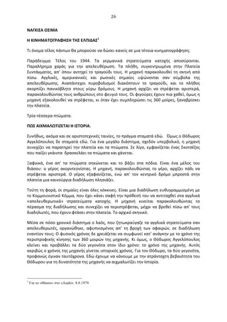  26	
  
ΝΑΓΚΙΣΑ	
  ΟΣΙΜΑ	
  
Η	
  ΚΙΝΗΜΑΤΟΓΡΑΦΗΣΗ	
  ΤΗΣ	
  ΕΛΠΙΔΑΣ1
	
  
Τι	
  όνομα	
  τέλος	
  πάντων	
  θα	
  μπορούσε	
  να	
  δώσει	
  κανείς	
  σε	
  μια	
  τέτοια	
  κινηματογράφηση;	
  
Παράδειγμα:	
   Τέλος	
   του	
   1944.	
   Τα	
   γερμανικά	
   στρατεύματα	
   κατοχής	
   αποσύρονται.	
  
Παραλήρημα	
   χαράς	
   για	
   την	
   απελευθέρωση.	
   Τα	
   πλήθη,	
   συγκεντρωμένα	
   στην	
   Πλατεία	
  
Συντάγματος,	
  απ’	
  όπου	
  αντηχεί	
  το	
  τραγούδι	
  τους.	
  Η	
  μηχανή	
  παρακολουθεί	
  τη	
  σκηνή	
  από	
  
πίσω.	
   Αγγλικές,	
   αμερικανικές	
   και	
   ρωσικές	
   σημαίες	
   υψώνονται	
   σαν	
   σύμβολα	
   της	
  
απελευθέρωσης.	
   Αναπάντεχοι	
   πυροβολισμοί	
   διακόπτουν	
   το	
   τραγούδι,	
   και	
   το	
   πλήθος	
  
σκορπίζει	
   πανικόβλητο	
   στους	
   γύρω	
   δρόμους.	
   Η	
   μηχανή	
   αρχίζει	
   να	
   στρέφεται	
   αριστερά,	
  
παρακολουθώντας	
  τους	
  ανθρώπους	
  στο	
  φευγιό	
  τους.	
  Oι	
  φιγούρες	
  έχουν	
  πια	
  χαθεί,	
  όμως	
  η	
  
μηχανή	
  εξακολουθεί	
  να	
  στρέφεται,	
  κι	
  όταν	
  έχει	
  συμπληρώσει	
  τις	
  360	
  μοίρες,	
  ξαναβρίσκει	
  
την	
  πλατεία.	
  
Τρία-­‐τέσσερα	
  πτώματα.	
  
ΠΩΣ	
  ΑΙΧΜΑΛΩΤΙΖΕΤΑΙ	
  Η	
  ΙΣΤOΡΙΑ.	
  
Συνήθως,	
  ακόμα	
  και	
  σε	
  αριστοτεχνικές	
  ταινίες,	
  το	
  πράγμα	
  σταματά	
  εδώ. Όμως	
  ο	
  Θόδωρος	
  
Αγγελόπουλος	
  δε	
  σταματά	
  εδώ.	
  Για	
  ένα	
  μεγάλο	
  διάστημα,	
  σχεδόν	
  υπερβολικό,	
  η	
  μηχανή	
  
συνεχίζει	
  να	
  παρατηρεί	
  την	
  πλατεία	
  και	
  τα	
  πτώματα.	
  Σε	
  λίγο,	
  εμφανίζεται	
  ένας	
  Σκοτσέζος	
  
που	
  παίζει	
  γκάιντα·∙	
  δρασκελάει	
  τα	
  πτώματα	
  και	
  χάνεται.	
  
Ξαφνικά,	
   ένα	
   απ'	
   τα	
   πτώματα	
   σηκώνεται	
   και	
   το	
   βάζει	
   στα	
   πόδια.	
   Είναι	
   ένα	
   μέλος	
   του	
  
θιάσου:	
   ο	
   γέρος	
   ακορντεονίστας.	
   Η	
   μηχανή,	
   παρακολουθώντας	
   το	
   γέρο,	
   αρχίζει	
   πάλι	
   να	
  
στρέφεται	
   αριστερά.	
   O	
   γέρος	
   εξαφανίζεται,	
   ενώ	
   απ'	
   τον	
   κεντρικό	
   δρόμο	
   μπροστά	
   στην	
  
πλατεία	
  μια	
  καινούργια	
  διαδήλωση	
  πλησιάζει.	
  
Τούτη	
  τη	
  φορά,	
  οι	
  σημαίες	
  είναι	
  όλες	
  κόκκινες.	
  Είναι	
  μια	
  διαδήλωση	
  ευθυγραμμισμένη	
  με	
  
το	
  Κομμουνιστικό	
  Κόμμα,	
  που	
  έχει	
  κάνει	
  σαφή	
  την	
  πρόθεσή	
  του	
  να	
  αντιταχθεί	
  στα	
  αγγλικά	
  
«απελευθερωτικά»	
   στρατεύματα	
   κατοχής.	
   Η	
   μηχανή	
   κινείται	
   παρακολουθώντας	
   το	
  
πέρασμα	
  της	
  διαδήλωσης	
  και	
  συνεχίζει	
  να	
  περιστρέφεται,	
  μέχρι	
  να	
  βρεθεί	
  πίσω	
  απ'	
  τους	
  
διαδηλωτές,	
  που	
  έχουν	
  φτάσει	
  στην	
  πλατεία.	
  Το	
  αρχικό	
  σκηνικό.	
  
Μέσα	
  σε	
  πόσο	
  χρονικό	
  διάστημα	
  ο	
  λαός,	
  που	
  ζητωκραύγαζε	
  τα	
  αγγλικά	
  στρατεύματα	
  σαν	
  
απελευθερωτές,	
   οργανώθηκε,	
   αφυπνισμένος	
   απ’	
   τη	
   βροχή	
   των	
   σφαιρών,	
   σε	
   διαδήλωση	
  
εναντίον	
  τους;	
  O	
  φυσικός	
  χρόνος	
  δε	
  χρειάζεται	
  να	
  συμφωνεί	
  κατ'	
  ανάγκην	
  με	
  το	
  χρόνο	
  της	
  
περιστροφικής	
  κίνησης	
  των	
  360	
  μοιρών	
  της	
  μηχανής.	
  Κι	
  όμως,	
  ο	
  Θόδωρος	
  Αγγελόπουλος	
  
κλείνει	
   και	
   προβάλλει	
   τα	
   δύο	
   γεγονότα	
   στον	
   ίδιο	
   χρόνο:	
   το	
   χρόνο	
   της	
   μηχανής.	
   Αυτός	
  
ακριβώς	
  ο	
  χρόνος	
  της	
  μηχανής	
  γίνεται	
  ιστορικός	
  χρόνος.	
  Για	
  τον	
  Θόδωρο,	
  τα	
  δύο	
  γεγονότα,	
  
προφανώς	
  έγιναν	
  ταυτόχρονα.	
  Εδώ	
  έχουμε	
  να	
  κάνουμε	
  με	
  την	
  ατράνταχτη	
  βεβαιότητα	
  του	
  
Θόδωρου	
  για	
  τη	
  δυνατότητα	
  της	
  μηχανής	
  να	
  αιχμαλωτίζει	
  την	
  Ιστορία.	
  
	
  
1
Για το «Θίασο» στο «Asahi». 8.8.1979
 