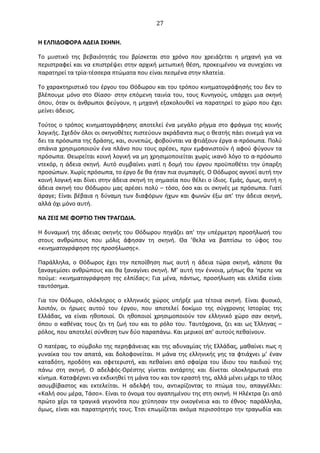  27	
  
Η	
  ΕΛΠΙ∆OΦOΡΑ	
  Α∆ΕΙΑ	
  ΣΚΗΝΗ.	
  
Το	
   μυστικό	
   της	
   βεβαιότητάς	
   του	
   βρίσκεται	
   στο	
   χρόνο	
   που	
   χρειάζεται	
   η	
   μηχανή	
   για	
   να	
  
περιστραφεί	
  και	
  να	
  επιστρέψει	
  στην	
  αρχική	
  μετωπική	
  θέση,	
  προκειμένου	
  να	
  συνεχίσει	
  να	
  
παρατηρεί	
  τα	
  τρία-­‐τέσσερα	
  πτώματα	
  που	
  είναι	
  πεσμένα	
  στην	
  πλατεία.	
  
Το	
  χαρακτηριστικό	
  του	
  έργου	
  του	
  Θόδωρου	
  και	
  του	
  τρόπου	
  κινηματογράφησής	
  του	
  δεν	
  το	
  
βλέπουμε	
  μόνο	
  στο	
  Θίασο·∙	
  στην	
  επόμενη	
  ταινία	
  του,	
  τους	
  Κυνηγούς,	
  υπάρχει	
  μια	
  σκηνή	
  
όπου,	
  όταν	
  οι	
  άνθρωποι	
  φεύγουν,	
  η	
  μηχανή	
  εξακολουθεί	
  να	
  παρατηρεί	
  το	
  χώρο	
  που	
  έχει	
  
μείνει	
  άδειος.	
  
Τούτος	
  ο	
  τρόπος	
  κινηματογράφησης	
  αποτελεί	
  ένα	
  μεγάλο	
  ρήγμα	
  στο	
  φράγμα	
  της	
  κοινής	
  
λογικής.	
  Σχεδόν	
  όλοι	
  οι	
  σκηνοθέτες	
  πιστεύουν	
  ακράδαντα	
  πως	
  ο	
  θεατής	
  πάει	
  σινεμά	
  για	
  να	
  
δει	
  τα	
  πρόσωπα	
  της	
  δράσης,	
  και,	
  συνεπώς,	
  φοβούνται	
  να	
  φτιάξουν	
  έργα	
  α-­‐πρόσωπα.	
  Πολύ	
  
σπάνια	
  χρησιμοποιούν	
  ένα	
  πλάνο	
  που	
  τους	
  αρέσει,	
  πριν	
  εμφανιστούν	
  ή	
  αφού	
  φύγουν	
  τα	
  
πρόσωπα.	
  Θεωρείται	
  κοινή	
  λογική	
  να	
  μη	
  χρησιμοποιείται	
  χωρίς	
  ικανό	
  λόγο	
  το	
  α-­‐πρόσωπο	
  
ντεκόρ,	
  η	
  άδεια	
  σκηνή.	
  Αυτό	
  συμβαίνει	
  γιατί	
  η	
  δομή	
  του	
  έργου	
  προϋποθέτει	
  την	
  ύπαρξη	
  
προσώπων.	
  Χωρίς	
  πρόσωπα,	
  το	
  έργο	
  δε	
  θα	
  ήταν	
  πια	
  συμπαγές.	
  O	
  Θόδωρος	
  αγνοεί	
  αυτή	
  την	
  
κοινή	
  λογική	
  και	
  δίνει	
  στην	
  άδεια	
  σκηνή	
  τη	
  σημασία	
  που	
  θέλει	
  ο	
  ίδιος.	
  Εμάς,	
  όμως,	
  αυτή	
  η	
  
άδεια	
  σκηνή	
  του	
  Θόδωρου	
  μας	
  αρέσει	
  πολύ	
  –	
  τόσο,	
  όσο	
  και	
  οι	
  σκηνές	
  με	
  πρόσωπα.	
  Γιατί	
  
άραγε;	
  Είναι	
  βέβαια	
  η	
  δύναμη	
  των	
  διαφόρων	
  ήχων	
  και	
  φωνών	
  έξω	
  απ'	
  την	
  άδεια	
  σκηνή,	
  
αλλά	
  όχι	
  μόνο	
  αυτή.	
  
ΝΑ	
  ΖΕΙΣ	
  ΜΕ	
  ΦOΡΤΙO	
  ΤΗΝ	
  ΤΡΑΓΩ∆ΙΑ.	
  
Η	
  δυναμική	
  της	
  άδειας	
  σκηνής	
  του	
  Θόδωρου	
  πηγάζει	
  απ'	
  την	
  υπέρμετρη	
  προσήλωσή	
  του	
  
στους	
   ανθρώπους	
   που	
   μόλις	
   άφησαν	
   τη	
   σκηνή.	
   Θα	
   ’θελα	
   να	
   βαπτίσω	
   το	
   ύφος	
   του	
  
«κινηματογράφηση	
  της	
  προσήλωσης».	
  
Παράλληλα,	
   ο	
   Θόδωρος	
   έχει	
   την	
   πεποίθηση	
   πως	
   αυτή	
   η	
   άδεια	
   τώρα	
   σκηνή,	
   κάποτε	
   θα	
  
ξαναγεμίσει	
  ανθρώπους	
  και	
  θα	
  ξαναγίνει	
  σκηνή.	
  Μ’	
  αυτή	
  την	
  έννοια,	
  μήπως	
  θα	
  'πρεπε	
  να	
  
πούμε:	
  «κινηματογράφηση	
  της	
  ελπίδας»;	
  Για	
  μένα,	
  πάντως,	
  προσήλωση	
  και	
  ελπίδα	
  είναι	
  
ταυτόσημα.	
  
Για	
   τον	
   Θόδωρο,	
   ολόκληρος	
   ο	
   ελληνικός	
   χώρος	
   υπήρξε	
   μια	
   τέτοια	
   σκηνή.	
   Είναι	
   φυσικό,	
  
λοιπόν,	
   οι	
   ήρωες	
   αυτού	
   του	
   έργου,	
   που	
   αποτελεί	
   δοκίμιο	
   της	
   σύγχρονης	
   Ιστορίας	
   της	
  
Ελλάδας,	
   να	
   είναι	
   ηθοποιοί.	
   Oι	
   ηθοποιοί	
   χρησιμοποιούν	
   τον	
   ελληνικό	
   χώρο	
   σαν	
   σκηνή,	
  
όπου	
  ο	
  καθένας	
  τους	
  ζει	
  τη	
  ζωή	
  του	
  και	
  το	
  ρόλο	
  του.	
  Ταυτόχρονα,	
  ζει	
  και	
  ως	
  Έλληνας	
  –	
  
ρόλος,	
  που	
  αποτελεί	
  σύνθεση	
  των	
  δύο	
  παραπάνω.	
  Και	
  μερικοί	
  απ’	
  αυτούς	
  πεθαίνουν.	
  
O	
  πατέρας,	
  το	
  σύμβολο	
  της	
  περηφάνειας	
  και	
  της	
  αδυναμίας	
  τής	
  Ελλάδας,	
  μαθαίνει	
  πως	
  η	
  
γυναίκα	
  του	
  τον	
  απατά,	
  και	
  δολοφονείται.	
  Η	
  μάνα	
  της	
  ελληνικής	
  γης	
  τα	
  φτιάχνει	
  μ’	
  έναν	
  
καταδότη,	
  προδότη	
  και	
  σφετεριστή,	
  και	
  πεθαίνει	
  από	
  σφαίρα	
  του	
  ίδιου	
  του	
  παιδιού	
  της	
  
πάνω	
   στη	
   σκηνή.	
   O	
   αδελφός-­‐Oρέστης	
   γίνεται	
   αντάρτης	
   και	
   δίνεται	
   ολοκληρωτικά	
   στο	
  
κίνημα.	
  Καταφέρνει	
  να	
  εκδικηθεί	
  τη	
  μάνα	
  του	
  και	
  τον	
  εραστή	
  της,	
  αλλά	
  μένει	
  μέχρι	
  το	
  τέλος	
  
ασυμβίβαστος	
   και	
   εκτελείται.	
   Η	
   αδελφή	
   του,	
   αντικρίζοντας	
   το	
   πτώμα	
   του,	
   απαγγέλλει:	
  
«Καλή	
  σου	
  μέρα,	
  Τάσο».	
  Είναι	
  το	
  όνομα	
  του	
  αγαπημένου	
  της	
  στη	
  σκηνή.	
  Η	
  Ηλέκτρα	
  ζει	
  από	
  
πρώτο	
  χέρι	
  τα	
  τραγικά	
  γεγονότα	
  που	
  χτύπησαν	
  την	
  οικογένεια	
  και	
  το	
  έθνος·∙	
  παράλληλα,	
  
όμως,	
  είναι	
  και	
  παρατηρητής	
  τους.	
  Έτσι	
  επωμίζεται	
  ακόμα	
  περισσότερο	
  την	
  τραγωδία	
  και	
  
 