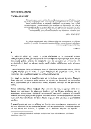  29	
  
ΛΕΥΤΕΡΗΣ	
  ΞΑΝΘΟΠΟΥΛΟΣ	
  
ΤΡΑΓΩΔΙΑ	
  ΚΑΙ	
  ΜΥΘΟΣ1
	
  
Mέσα απ' το φακό του ο Aγγελόπουλος κοιτάζει τα πράγµατα εν σιωπή.Το βάρος αυτής
της σιωπής και η οξύτητα αυτού του ακίνητου βλέµµατος συνιστούν τη δύναµη τούτης της
ταινίας, έτσι που ο θεατής να µην µπορεί ν' αποσπαστεί από την οθόνη. Aυτός ο τρόπος
κινηµατογράφησης – τόσο προσωπικός, τόσο µοναδικός στην ιδιαιτερότητά του– τείνει σε
µια επιστροφή στις ρίζες του κινηµατογράφου, κι αυτό ακριβώς είναι που δηµιουργεί τούτη
την εντύπωση της φρεσκάδας και της δύναµης. Όσο για µένα, βλέποντας την ταινία,
ένιωσα βαθιά την ηδονή του κινηµατογράφου, στην πιο απόλυτη έννοια του όρου.
ΑΚΙΡΑ ΚΟΥΡΟΣΑΒΑ
∆εν υπάρχει τραγωδία χωρίς µύθο, αλλά η τραγωδία είναι ταυτόχρονα και η εκµηδένιση
του µύθου. H τραγωδία είναι µια έκκληση για µεσολάβηση και, ταυτόχρονα, η επίδειξη του
ανέφικτου µιας τέτοιας µεσολάβησης.
JAN KOTT
Α	
  
Στο	
   τελευταίο	
   πλάνο	
   της	
   ταινίας,	
   ο	
   μικρός	
   Aλέξανδρος	
   με	
   το	
   πεισματικό	
   πιγούνι,	
  
καθισμένος	
  στο	
  μουλάρι,	
  με	
  πληγωμένο	
  το	
  πόδι	
  από	
  σφαίρα,	
  σημαδεμένος	
  κι	
  αυτός	
  όπως	
  ο	
  
προκάτοχος	
   μύθος,	
   μπαίνει	
   το	
   σούρουπο	
   από	
   τα	
   υψώματα	
   ως	
   συνωμότης	
   στη	
  
μεγαλούπολη.	
  H	
  φωνή	
  του	
  αφηγητή	
  ακούγεται	
  off:	
  «Kι	
  έτσι	
  ο	
  Aλέξανδρος	
  μπήκε	
  μέσα	
  στις	
  
πόλεις».	
  
O	
  νέος	
  Aλέξανδρος,	
  όπως	
  ο	
  νεογέννητος	
  ∆ίας	
  στη	
  μυθολογία,	
  φυγαδεύεται	
  από	
  τη	
  Γυναίκα-­‐
Mεγάλη	
   Mητέρα	
   για	
   να	
   σωθεί.	
   O	
   μικρός	
   Aλέξανδρος	
   θα	
   μεγαλώσει	
   αλλού,	
   για	
   να	
  
επιστρέψει	
  πάλι	
  ως	
  μύθος	
  στο	
  χώρο	
  του	
  μελλοντικού	
  δράματος.	
  
Στην	
   αρχή	
   της	
   ταινίας,	
   ο	
   Mεγαλέξαντρος,	
   με	
   τη	
   βοήθεια	
   κάποιας	
   άγνωστης	
   δύναμης,	
  
δραπετεύει	
   από	
   τις	
   φυλακές,	
   ντύνεται	
   κάτω	
   απ'	
   το	
   φως	
   του	
   φεγγαριού	
   στο	
   μαρμαρένιο	
  
αλώνι	
  (αρματώνεται	
  με	
  τα	
  στολίδια	
  του	
  μύθου),	
  καβαλάει	
  το	
  άλογό	
  του	
  και	
  χάνεται	
  στο	
  
δάσος.	
  
Άσπρο,	
   καθαρόαιμο	
   άλογο,	
   πορφυρό	
   κιλίμι	
   κάτω	
   από	
   τη	
   σέλα,	
   κι	
   η	
   μαύρη	
   κάπα	
   στους	
  
ώμους	
   του	
   καπετάνιου.	
   Oι	
   σύντροφοι	
   βγαίνουν	
   απ'	
   τα	
   δέντρα,	
   οπλίζονται	
   και	
   τον	
  
ακολουθούν	
  πεζοπορώντας.	
  O	
  ∆άσκαλος	
  του	
  χωριού	
  θ'	
  αναρωτηθεί	
  αργότερα:	
  «Προσπαθώ	
  
να	
  καταλάβω	
  ποιος	
  πραγματικά	
  κρύβεται	
  πίσω	
  από	
  κείνους	
  που	
  τον	
  βοήθησαν	
  να	
  βγει	
  από	
  
τη	
   φυλακή.	
   Kαι	
   γιατί;	
   Kανείς	
   δεν	
   ξέρει.	
   Kανείς	
   δε	
   μιλάει.	
   Όλα	
   μοιάζουν	
   με	
   μια	
   τεράστια	
  
παγίδα».	
  
O	
  Mεγαλέξαντρος	
  με	
  τους	
  συντρόφους	
  του	
  ξεκινάει	
  μέσα	
  στη	
  νύχτα	
  να	
  πραγματώσει	
  μια	
  
ιστορική	
  αναγκαιότητα:	
  να	
  σύρει	
  τον	
  κύκλο	
  της	
  ζωής	
  και	
  του	
  θανάτου,	
  ν'	
  ανασύρει	
  το	
  μύθο	
  
και	
   την	
   πτώση	
   του	
   ειδώλου,	
   ν'	
   αρνηθεί	
   και	
   ν'	
   αποδυθεί	
   επίμονα	
   την	
   εξουσία.	
   O	
  
1
Το κείµενο αναδηµοσιεύεται από το παράρτηµα του βιβλίου του Sergio Arecco Θόδωρος Αγγελόπουλος,
Ηράκλειτος, Αθήνα 1985.
 