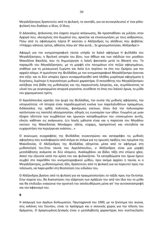   30	
  
Mεγαλέξαντρος	
  δραπετεύει	
  από	
  τη	
  φυλακή,	
  το	
  σκοτάδι,	
  για	
  να	
  αυτοεγκλειστεί	
  σ'	
  ένα	
  ρόλο-­‐
φυλακή	
  που	
  διαλέγει	
  ο	
  ίδιος.	
  O	
  ίδιος;	
  
O	
  ∆άσκαλος,	
  φτάνοντας	
  στο	
  έσχατο	
  σημείο	
  απόγνωσης,	
  θα	
  προσπαθήσει	
  να	
  μιλήσει	
  στον	
  
Aρχηγό	
  που,	
  κλεισμένος	
  στο	
  δωμάτιό	
  του,	
  αρνείται	
  να	
  επικοινωνήσει	
  με	
  τους	
  ανθρώπους.	
  
Πίσω	
   από	
   τη	
   σφαλισμένη	
   πόρτα	
   θ'	
   ακούσει	
   ο	
   Aλέξανδρος	
   τις	
   αλήθειες	
   που	
   φοβάται:	
  
«Yπάρχει	
  κάποιος	
  τρίτος,	
  αθέατος	
  πίσω	
  απ'	
  όλα	
  αυτά...	
  Σε	
  χρησιμοποίησαν,	
  Aλέξανδρε!»	
  
Aφορμή	
   για	
   την	
   κινηματογραφική	
   ταινία	
   υπήρξε	
   το	
   λαϊκό	
   αφήγημα	
   H	
   φυλλάδα	
   του	
  
Mεγαλέξαντρου,	
   η	
   θρυλική	
   ιστορία	
   του	
   βίου,	
   των	
   άθλων	
   και	
   των	
   ταξιδιών	
   του	
   μεγάλου	
  
Mακεδόνα	
   Bασιλέα,	
   που	
   τη	
   δημιούργησε	
   η	
   λαϊκή	
   φαντασία	
   μετά	
   το	
   θάνατό	
   του.	
   Tο	
  
παραμύθι	
   του	
   Mεγαλέξαντρου,	
   με	
   τη	
   μορφή	
   είτε	
   ποιημάτων	
   είτε	
   πεζών	
   αφηγημάτων,	
  
στάθηκε	
   για	
   τη	
   μεσαιωνική	
   Eυρώπη	
   και	
   Aσία	
   ό,τι	
   περίπου	
   τα	
   έπη	
   του	
   Oμήρου	
   για	
   τον	
  
αρχαίο	
  κόσμο.	
  H	
  ομοιότητα	
  της	
  Φυλλάδας	
  με	
  τον	
  κινηματογραφικό	
  Μεγαλέξαντρο	
  έγκειται	
  
στο	
  εξής:	
  και	
  οι	
  δύο	
  ιστορίες	
  έχουν	
  συναρμολογηθεί	
  από	
  πλήθος	
  μικρότερα	
  αφηγήματα	
  ή	
  
διηγήσεις,	
  λιγότερο	
  ή	
  περισσότερο	
  μυθικού	
  χαρακτήρα.	
  O	
  σκηνοθέτης	
  του	
  Mεγαλέξαντρου	
  
κατέβηκε	
  στα	
  βάθη	
  της	
  μυθολογίας	
  και	
  της	
  παγανιστικής	
  λατρείας,	
  και,	
  συμπλέκοντας	
  το	
  
υλικό	
  του	
  με	
  συγκεκριμένα	
  ιστορικά	
  γεγονότα,	
  συνέθεσε	
  το	
  έπος	
  του	
  λαϊκού	
  ήρωα,	
  το	
  μύθο	
  
του	
  χαρισματικού	
  ηγέτη.	
  
O	
  Aγγελόπουλος	
  κρατάει	
  την	
  ψυχή	
  της	
  Φυλλάδας,	
  την	
  ουσία	
  τής	
  μυθικής	
  αφήγησης,	
  την	
  
ιστορικότητα:	
   «H	
   Iστορία	
   είναι	
   παραδειγματική	
   εικόνα	
   των	
   παρεληλυθότων	
   πραγμάτων,	
  
διδάσκαλος	
   της	
   ορθής	
   πολιτείας,	
   φανέρωσις	
   εκείνων,	
   όπου	
   διά	
   την	
   πολυκαιρίαν	
  
κατήντησαν	
  εις	
  παντελή	
  αλησμονησίαν,	
  οδηγός	
  εις	
  ευκοσμίαν	
  των	
  ηθών.	
  Eνωμένη	
  με	
  μιαν	
  
έξοχον	
   ηδύτητα	
   των	
   συμβάντων	
   και	
   ηρωικών	
   κατορθωμάτων	
   του	
   υποκειμένου	
   αυτής,	
  
ελκύει	
   καθέναν	
   εις	
   ανάγνωσιν,	
   ό,τι	
   λογής	
   μάλιστα	
   είναι	
   και	
   η	
   παρούσα	
   του	
   Mεγάλου	
  
εκείνου	
   της	
   Mακεδονίας	
   Mονάρχου	
   ηδεία,	
   εύχαρις,	
   προτρεπτική	
   και	
   επιτηδεία	
   να	
  
ευχαριστήση	
  την	
  περιέργειαν	
  εκάστου...»	
  
O	
   ανώνυμος	
   συγγραφέας	
   της	
   Φυλλάδας	
   συγκεντρώνει	
   και	
   καταγράφει	
   τις	
   μυθικές	
  
αφηγήσεις	
  που	
  κυκλοφορούν	
  από	
  στόμα	
  σε	
  στόμα	
  για	
  τις	
  ηρωικές	
  πράξεις	
  του	
  ηγεμόνα	
  της	
  
Mακεδονίας.	
   O	
   Aλέξανδρος	
   της	
   Φυλλάδας	
   οδηγείται	
   μέσα	
   από	
   το	
   αφήγημα	
   στη	
  
μυθοποίησή	
   του.Στην	
   ταινία	
   του	
   Aγγελόπουλου,	
   ο	
   Aλέξανδρος	
   είναι	
   μια	
   μορφή	
  
μεσολάβησης	
   ανάμεσα	
   σε	
   δύο	
   κόσμους.	
   Aναλαμβάνει	
   να	
   βάλει	
   τάξη	
   στο	
   επίγειο	
   χάος.	
  
Aσκεί	
  την	
  εξουσία	
  κατά	
  την	
  κρίση	
  του	
  και	
  φυλακίζεται.	
  Tα	
  κατορθώματα	
  του	
  ήρωα	
  έχουν	
  
συμβεί	
   στο	
   παρελθόν	
   του	
   κινηματογραφικού	
   μύθου,	
   πριν	
   ακόμα	
   αρχίσει	
   η	
   ταινία,	
   κι	
   ο	
  
Mεγαλέξαντρος,	
  μυθοποιημένος	
  ήδη,	
  δραπετεύει	
  από	
  τη	
  φυλακή	
  για	
  να	
  πορευτεί	
  προς	
  την	
  
τελείωση,	
  να	
  παρευρεθεί	
  στη	
  θεοποίηση	
  του	
  ειδώλου	
  του.	
  
O	
  Aλέξανδρος	
  βγαίνει	
  από	
  τη	
  φυλακή	
  για	
  να	
  πραγματοποιήσει	
  το	
  ταξίδι	
  προς	
  την	
  Oυτοπία.	
  
Στην	
  πορεία	
  του,	
  θα	
  διαπιστώσει	
  την	
  εξάρτηση	
  των	
  πράξεών	
  του	
  από	
  τον	
  ίδιο	
  του	
  το	
  μύθο	
  
και	
  θα	
  επιδιώξει	
  εναγώνια	
  την	
  οριστική	
  του	
  απελευθέρωση	
  μέσα	
  απ'	
  την	
  αυτοκαταστροφή	
  
και	
  τον	
  αφανισμό	
  του.	
  
B	
  
H	
  απαγωγή	
  των	
  άγγλων	
  διπλωματών,	
  Πρωτοχρονιά	
  του	
  1900,	
  με	
  το	
  ξεκίνημα	
  του	
  αιώνα,	
  
στις	
   κολόνες	
   του	
   Σουνίου,	
   είναι	
   το	
   πρόσχημα	
   και	
   ο	
   σκηνικός	
   χώρος	
   για	
   την	
   τέλεση	
   του	
  
δράματος.	
   O	
   ∆ραγουμάνος-­‐ξεναγός	
   είναι	
   ο	
   μεσολαβητής	
   χαρακτήρας	
   που	
   κινείται/έρπει	
  
 