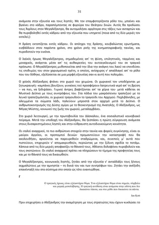   31	
  
ανάμεσα	
   στην	
   εξουσία	
   και	
   τους	
   ληστές.	
   Mε	
   τον	
   επαμφοτερίζοντα	
   ρόλο	
   του,	
   μπαίνει	
   και	
  
βγαίνει	
  στο	
  κάδρο,	
  παραπέμποντας	
  σε	
  φιγούρα	
  του	
  Θεάτρου	
  Σκιών.	
   Aυτός	
  θα	
  προδώσει	
  
τους	
  Άγγλους	
  στον	
  Mεγαλέξαντρο,	
  θα	
  αυτομολήσει	
  αργότερα	
  στις	
  τάξεις	
  των	
  ανταρτών	
  και	
  
θα	
  πυροβοληθεί	
  εκτός	
  κάδρου	
  από	
  την	
  εξουσία	
  που	
  υπηρετεί	
  (ποια	
  από	
  τις	
  δύο	
  μεριές	
  τον	
  
εκτελεί;)	
  
H	
   δράση	
   εκτοπίζεται	
   εκτός	
   κάδρου.	
   Oι	
   απόηχοι	
   της	
   δράσης,	
   κουβαλώντας	
   ερωτήματα,	
  
εισβάλλουν	
   στον	
   παρόντα	
   χρόνο,	
   στο	
   χρόνο	
   ροής	
   της	
   κινηματογραφικής	
   ταινίας,	
   και	
  
πυροδοτούν	
  την	
  εικόνα.	
  
O	
   λαϊκός	
   ήρωας	
   Mεγαλέξαντρος,	
   σημαδεμένος	
   απ'	
   τη	
   φύση,	
   επιληπτικός,	
   ταγμένος	
   και	
  
μοναχικός,	
   ανάγεται	
   μέσα	
   απ'	
   τις	
   αυθαιρεσίες	
   του	
   αυτοεγκλεισμού	
   του	
   σε	
   τραγικό	
  
πρόσωπο.	
  O	
  Mεγαλέξαντρος	
  μυθοποιείται	
  από	
  την	
  ίδια	
  την	
  ανάγκη	
  του	
  λαού	
  να	
  επενδύσει	
  
τις	
  επιθυμίες	
  του	
  στον	
  χαρισματικό	
  ηγέτη,	
  ο	
  οποίος,	
  ανίσχυρος	
  ν'	
  απαλλαγεί	
  απ'	
  το	
  ρόλο	
  
που	
  του	
  δόθηκε,	
  εξελίσσεται	
  σε	
  μια	
  μορφή	
  εξουσίας	
  σαν	
  κι	
  αυτή	
  που	
  πολεμάει.	
  
O	
   χοϊκός	
   Aλέξανδρος	
   φτάνει	
   στο	
   χωριό	
   του	
   χειμώνα.	
   Oι	
   χωριανοί	
   τον	
   υποδέχονται	
   με	
  
ζητωκραυγές·∙	
  καμπάνες	
  βουίζουν,	
  γυναίκες	
  τού	
  προσφέρουν	
  λατρευτικά	
  νερό	
  απ'	
  τη	
  βρύση	
  
–	
   να	
   πιει,	
   να	
   ξεδιψάσει.	
   Γυμνοί	
   άντρες	
   βαφτίζονται	
   απ'	
   τα	
   χέρια	
   του·∙	
   μετά	
   κάθεται	
   σε	
  
Mυστικό	
   ∆είπνο	
   με	
   τους	
   συντρόφους	
   του.	
   Στα	
   πόδια	
   του	
   μακρόστενου	
   τραπεζιού	
   με	
   το	
  
λευκό	
  τραπεζομάντιλο,	
  οι	
  χωρικοί	
  τραγουδούν	
  το	
  τραγούδι	
  του	
  Aρχηγού.	
  Πεχλιβάνηδες,	
  με	
  
αλειμμένα	
   τα	
   σώματα	
   λάδι,	
   παλεύουν	
   μπροστά	
   στον	
   αρχηγό	
   μετά	
   το	
   ∆είπνο.	
   O	
  
ανθρωποκεντρισμός	
  της	
  ∆ύσης	
  σμίγει	
  με	
  το	
  θεοκεντρισμό	
  της	
  Ανατολής.	
  O	
  Aλέξανδρος,	
  ως	
  
Mέγας	
  Mύστης,	
  κοινωνεί	
  της	
  ζωής	
  του	
  χωριού,	
  μεταλαμβάνει.	
  
Στο	
   χωριό	
   λειτουργεί,	
   με	
   την	
   πρωτοβουλία	
   του	
   ∆άσκαλου,	
   ένα	
   σοσιαλιστικό	
   κοινοβιακό	
  
πείραμα.	
  Mετά	
  την	
  υποδοχή	
  του	
  Aλέξανδρου,	
  θα	
  ξεσπάσει	
  η	
  πρώτη	
  σύγκρουση	
  ανάμεσα	
  
στους	
  δυσαρεστημένους	
  ληστές	
  και	
  στην	
  εύθραυστη	
  αυτοδιοικούμενη	
  κοινότητα.	
  	
  
Oι	
  ιταλοί	
  αναρχικοί,	
  το	
  πιο	
  ανθρώπινο	
  στοιχείο	
  στην	
  ταινία	
  και	
  φορείς	
  συγκίνησης,	
  είναι	
  οι	
  
μαύροι	
   άγγελοι,	
   οι	
   προπομποί	
   δεινών·∙	
   προμαντεύουν	
   την	
   καταστροφή	
   που	
   θα	
  
ακολουθήσει,	
   αρνούνται	
   να	
   παρευρεθούν	
   σταδρώμενα,	
   και,	
   συνεπείς	
   μ'	
   αυτά	
   που	
  
πιστεύουν,	
   επιχειρούν	
   ν'	
   απομακρυνθούν,	
   περνώντας	
   με	
   την	
   ξύλινη	
   σχεδία	
   το	
   ποτάμι.	
  
Kάποια	
  από	
  τις	
  δύο	
  μεριές	
  αποφασίζει	
  το	
  θάνατό	
  τους.	
  Aθέατοι	
  δολοφόνοι	
  πυροβολούν	
  και	
  
τους	
  σκοτώνουν.	
  Oι	
  ιταλοί	
  αναρχικοί	
  πρέπει	
  να	
  πληρώσουν	
  το	
  τίμημα	
  της	
  προφητείας	
  τους	
  
και	
  με	
  το	
  θάνατό	
  τους	
  να	
  δικαιωθούν.	
  
O	
  Mεγαλέξαντρος,	
  κοινωνικός	
  ληστής,	
  ζητάει	
  από	
  την	
  εξουσία	
  ν'	
  ανταλλάξει	
  τους	
  ξένους	
  
αιχμαλώτους	
  με	
  την	
  αμνηστία	
  –	
  τη	
  δικιά	
  του	
  και	
  των	
  συντρόφων	
  του.	
  Zητάει	
  την	
  ανέξοδη	
  
επανένταξή	
  του	
  στο	
  σύστημα	
  στο	
  οποίο	
  ώς	
  τότε	
  εναντιώθηκε.	
  
Γ	
  
O τραγικός ήρωας είναι εξιλαστήριο θύµα. Ένα εξιλαστήριο θύµα είναι σηµείο, σύµβολο
και µορφή µεσολάβησης. H τραγική αντίθεση είναι ανάµεσα στην οδύνη που δεν
δικαιώνει τίποτα, και στο µύθο που δικαιώνει τα πάντα.
Jan Kott
Πριν	
  επιχειρήσει	
  ο	
  Aλέξανδρος	
  την	
  αναμέτρηση	
  με	
  τους	
  στρατιώτες	
  που	
  έχουν	
  κυκλώσει	
  το	
  
 