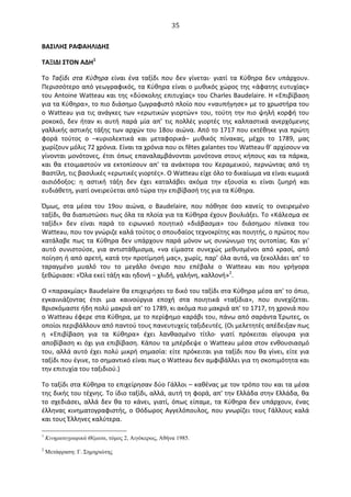  35	
  
ΒΑΣΙΛΗΣ	
  ΡΑΦΑΗΛΙΔΗΣ	
  
ΤΑΞΙΔΙ	
  ΣΤΟΝ	
  ΑΔΗ1
	
  
To	
   Tαξίδι	
   στα	
   Κύθηρα	
   είναι	
   ένα	
   ταξίδι	
   που	
   δεν	
   γίνεται·∙	
   γιατί	
   τα	
   Κύθηρα	
   δεν	
   υπάρχουν.	
  
Περισσότερο	
  από	
  γεωγραφικός,	
  τα	
  Κύθηρα	
  είναι	
  ο	
  μυθικός	
  χώρος	
  της	
  «άφατης	
  ευτυχίας»	
  
του	
  Αntoine	
  Watteau	
  και	
  της	
  «δύσκολης	
  επιτυχίας»	
  του	
  Charles	
  Baudelaire.	
  Η	
  «Επιβίβαση	
  
για	
  τα	
  Κύθηρα»,	
  το	
  πιο	
  διάσημο	
  ζωγραφιστό	
  πλοίο	
  που	
  «ναυπήγησε»	
  με	
  το	
  χρωστήρα	
  του	
  
ο	
  Watteau	
  για	
  τις	
  ανάγκες	
  των	
  «ερωτικών	
  γιορτών»	
  του,	
  τούτη	
  την	
  πιο	
  ψηλή	
  κορφή	
  του	
  
ροκοκό,	
   δεν	
   ήταν	
   κι	
   αυτή	
   παρά	
   μία	
   απ’	
   τις	
   πολλές	
   γιορτές	
   της	
   καλπαστικά	
   ανερχόμενης	
  
γαλλικής	
  αστικής	
  τάξης	
  των	
  αρχών	
  του	
  18ου	
  αιώνα.	
  Από	
  το	
  1717	
  που	
  εκτέθηκε	
  για	
  πρώτη	
  
φορά	
   τούτος	
   ο	
   –κυριολεκτικά	
   και	
   μεταφορικά–	
   μυθικός	
   πίνακας,	
   μέχρι	
   το	
   1789,	
   μας	
  
χωρίζουν	
  μόλις	
  72	
  χρόνια.	
  Είναι	
  τα	
  χρόνια	
  που	
  οι	
  fêtes	
  galantes	
  του	
  Watteau	
  θ’	
  αρχίσουν	
  να	
  
γίνονται	
  μονότονες,	
  έτσι	
  όπως	
  επαναλαμβάνονται	
  μονότονα	
  στους	
  κήπους	
  και	
  τα	
  πάρκα,	
  
και	
   θα	
   ετοιμαστούν	
   να	
   εκτοπίσουν	
   απ'	
   τα	
   ανάκτορα	
   του	
   Κεραμεικού,	
   περνώντας	
   από	
   τη	
  
Βαστίλη,	
  τις	
  βασιλικές	
  «ερωτικές	
  γιορτές».	
  O	
  Watteau	
  είχε	
  όλο	
  το	
  δικαίωμα	
  να	
  είναι	
  κωμικά	
  
αισιόδοξος:	
   η	
   αστική	
   τάξη	
   δεν	
   έχει	
   καταλάβει	
   ακόμα	
   την	
   εξουσία	
   κι	
   είναι	
   ζωηρή	
   και	
  
ευδιάθετη,	
  γιατί	
  ονειρεύεται	
  από	
  τώρα	
  την	
  επιβίβασή	
  της	
  για	
  τα	
  Κύθηρα.	
  
Όμως,	
   στα	
   μέσα	
   του	
   19ου	
   αιώνα,	
   ο	
   Baudelaire,	
   που	
   πόθησε	
   όσο	
   κανείς	
   το	
   ονειρεμένο	
  
ταξίδι,	
  θα	
  διαπιστώσει	
  πως	
  όλα	
  τα	
  πλοία	
  για	
  τα	
  Κύθηρα	
  έχουν	
  βουλιάξει.	
  Το	
  «Κάλεσμα	
  σε	
  
ταξίδι»	
   δεν	
   είναι	
   παρά	
   το	
   ειρωνικό	
   ποιητικό	
   «διάβασμα»	
   του	
   διάσημου	
   πίνακα	
   του	
  
Watteau,	
  που	
  τον	
  γνώριζε	
  καλά	
  τούτος	
  ο	
  σπουδαίος	
  τεχνοκρίτης	
  και	
  ποιητής,	
  ο	
  πρώτος	
  που	
  
κατάλαβε	
  πως	
  τα	
  Κύθηρα	
  δεν	
  υπάρχουν	
  παρά	
  μόνον	
  ως	
  συνώνυμο	
  της	
  ουτοπίας.	
  Και	
  γι'	
  
αυτό	
   συνιστούσε,	
   για	
   αντιστάθμισμα,	
   «να	
   είμαστε	
   συνεχώς	
   μεθυσμένοι	
   από	
   κρασί,	
   από	
  
ποίηση	
  ή	
  από	
  αρετή,	
  κατά	
  την	
  προτίμησή	
  μας»,	
  χωρίς,	
  παρ’	
  όλα	
  αυτά,	
  να	
  ξεκολλάει	
  απ'	
  το	
  
ταραγμένο	
   μυαλό	
   του	
   το	
   μεγάλο	
   όνειρο	
   που	
   επέβαλε	
   ο	
   Watteau	
   και	
   που	
   γρήγορα	
  
ξεθώριασε:	
  «Όλα	
  εκεί	
  τάξη	
  και	
  ηδονή	
  –	
  χλιδή,	
  γαλήνη,	
  καλλονή»2
.	
  
O	
  «παρακμίας»	
  Baudelaire	
  θα	
  επιχειρήσει	
  το	
  δικό	
  του	
  ταξίδι	
  στα	
  Κύθηρα	
  μέσα	
  απ'	
  το	
  όπιο,	
  
εγκαινιάζοντας	
   έτσι	
   μια	
   καινούργια	
   εποχή	
   στα	
   ποιητικά	
   «ταξίδια»,	
   που	
   συνεχίζεται.	
  
Βρισκόμαστε	
  ήδη	
  πολύ	
  μακριά	
  απ'	
  το	
  1789,	
  κι	
  ακόμα	
  πιο	
  μακριά	
  απ'	
  το	
  1717,	
  τη	
  χρονιά	
  που	
  
ο	
  Watteau	
  έφερε	
  στα	
  Κύθηρα,	
  με	
  το	
  περίφημο	
  καράβι	
  του,	
  πάνω	
  από	
  σαράντα	
  Έρωτες,	
  οι	
  
οποίοι	
  περιβάλλουν	
  από	
  παντού	
  τους	
  πανευτυχείς	
  ταξιδευτές.	
  (Oι	
  μελετητές	
  απέδειξαν	
  πως	
  
η	
   «Επιβίβαση	
   για	
   τα	
   Κύθηρα»	
   έχει	
   λανθασμένο	
   τίτλο·∙	
   γιατί	
   πρόκειται	
   σίγουρα	
   για	
  
αποβίβαση	
  κι	
  όχι	
  για	
  επιβίβαση.	
  Κάπου	
  τα	
  μπέρδεψε	
  ο	
  Watteau	
  μέσα	
  στον	
  ενθουσιασμό	
  
του,	
  αλλά	
  αυτό	
  έχει	
  πολύ	
  μικρή	
  σημασία:	
  είτε	
  πρόκειται	
  για	
  ταξίδι	
  που	
  θα	
  γίνει,	
  είτε	
  για	
  
ταξίδι	
  που	
  έγινε,	
  το	
  σημαντικό	
  είναι	
  πως	
  ο	
  Watteau	
  δεν	
  αμφιβάλλει	
  για	
  τη	
  σκοπιμότητα	
  και	
  
την	
  επιτυχία	
  του	
  ταξιδιού.)	
  	
  
Το	
  ταξίδι	
  στα	
  Κύθηρα	
  το	
  επιχείρησαν	
  δύο	
  Γάλλοι	
  –	
  καθένας	
  με	
  τον	
  τρόπο	
  του	
  και	
  τα	
  μέσα	
  
της	
  δικής	
  του	
  τέχνης.	
  Το	
  ίδιο	
  ταξίδι,	
  αλλά,	
  αυτή	
  τη	
  φορά,	
  απ'	
  την	
  Ελλάδα	
  στην	
  Ελλάδα,	
  θα	
  
το	
   σχεδιάσει,	
   αλλά	
   δεν	
   θα	
   το	
   κάνει,	
   γιατί,	
   όπως	
   είπαμε,	
   τα	
   Κύθηρα	
   δεν	
   υπάρχουν,	
   ένας	
  
έλληνας	
  κινηματογραφιστής,	
  ο	
  Θόδωρος	
  Αγγελόπουλος,	
  που	
  γνωρίζει	
  τους	
  Γάλλους	
  καλά	
  
και	
  τους	
  Έλληνες	
  καλύτερα.	
  
1
Κινηµατογραφικά Θέµατα, τόµος 2, Αιγόκερως, Αθήνα 1985.
2
Μετάφραση: Γ. Σηµηριώτης
 