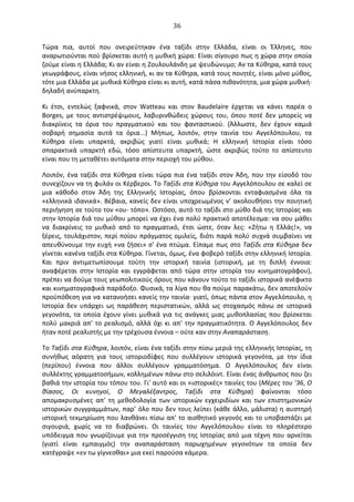   36	
  
Τώρα	
   πια,	
   αυτοί	
   που	
   ονειρεύτηκαν	
   ένα	
   ταξίδι	
   στην	
   Ελλάδα,	
   είναι	
   οι	
   Έλληνες,	
   που	
  
αναρωτιούνται	
  πού	
  βρίσκεται	
  αυτή	
  η	
  μυθική	
  χώρα:	
  Είναι	
  σίγουρο	
  πως	
  η	
  χώρα	
  στην	
  οποία	
  
ζούμε	
  είναι	
  η	
  Ελλάδα;	
  Κι	
  αν	
  είναι	
  η	
  Ζουλουλάνδη	
  με	
  ψευδώνυμο;	
  Αν	
  τα	
  Κύθηρα,	
  κατά	
  τους	
  
γεωγράφους,	
  είναι	
  νήσος	
  ελληνική,	
  κι	
  αν	
  τα	
  Κύθηρα,	
  κατά	
  τους	
  ποιητές,	
  είναι	
  μόνο	
  μύθος,	
  
τότε	
  μια	
  Ελλάδα	
  με	
  μυθικά	
  Κύθηρα	
  είναι	
  κι	
  αυτή,	
  κατά	
  πάσα	
  πιθανότητα,	
  μια	
  χώρα	
  μυθική·∙	
  
δηλαδή	
  ανύπαρκτη.	
  
Κι	
   έτσι,	
   εντελώς	
   ξαφνικά,	
   στον	
   Watteau	
   και	
   στον	
   Baudelaire	
   έρχεται	
   να	
   κάνει	
   παρέα	
   ο	
  
Borges,	
   με	
   τους	
   αντιστρέψιμους,	
   λαβυρινθώδεις	
   χώρους	
   του,	
   όπου	
   ποτέ	
   δεν	
   μπορείς	
   να	
  
διακρίνεις	
   τα	
   όρια	
   του	
   πραγματικού	
   και	
   του	
   φανταστικού.	
   (Άλλωστε,	
   δεν	
   έχουν	
   καμιά	
  
σοβαρή	
   σημασία	
   αυτά	
   τα	
   όρια...)	
   Μήπως,	
   λοιπόν,	
   στην	
   ταινία	
   του	
   Αγγελόπουλου,	
   τα	
  
Κύθηρα	
   είναι	
   υπαρκτά,	
   ακριβώς	
   γιατί	
   είναι	
   μυθικά;	
   Η	
   ελληνική	
   Ιστορία	
   είναι	
   τόσο	
  
σπαρακτικά	
   υπαρκτή	
   εδώ,	
   τόσο	
   απίστευτα	
   υπαρκτή,	
   ώστε	
   ακριβώς	
   τούτο	
   το	
   απίστευτο	
  
είναι	
  που	
  τη	
  μεταθέτει	
  αυτόματα	
  στην	
  περιοχή	
  του	
  μύθου.	
  
Λοιπόν,	
  ένα	
  ταξίδι	
  στα	
  Κύθηρα	
  είναι	
  τώρα	
  πια	
  ένα	
  ταξίδι	
  στον	
  Άδη,	
  που	
  την	
  είσοδό	
  του	
  
συνεχίζουν	
  να	
  τη	
  φυλάν	
  οι	
  Κέρβεροι.	
  Το	
  Ταξίδι	
  στα	
  Κύθηρα	
  του	
  Αγγελόπουλου	
  σε	
  καλεί	
  σε	
  
μια	
   κάθοδο	
   στον	
   Άδη	
   της	
   Ελληνικής	
   Ιστορίας,	
   όπου	
   βρίσκονται	
   ενταφιασμένα	
   όλα	
   τα	
  
«ελληνικά	
  ιδανικά».	
  Βέβαια,	
  κανείς	
  δεν	
  είναι	
  υποχρεωμένος	
  ν’	
  ακολουθήσει	
  την	
  ποιητική	
  
περιήγηση	
  σε	
  τούτο	
  τον	
  «ου-­‐	
  τόπο».	
  Ωστόσο,	
  αυτό	
  το	
  ταξίδι	
  στο	
  μύθο	
  διά	
  της	
  Ιστορίας	
  και	
  
στην	
  Ιστορία	
  διά	
  του	
  μύθου	
  μπορεί	
  να	
  έχει	
  ένα	
  πολύ	
  πρακτικό	
  αποτέλεσμα:	
  να	
  σου	
  μάθει	
  
να	
   διακρίνεις	
   το	
   μυθικό	
   από	
   το	
   πραγματικό,	
   έτσι	
   ώστε,	
   όταν	
   λες:	
   «Ζήτω	
   η	
   Ελλάς!»,	
   να	
  
ξέρεις,	
  τουλάχιστον,	
  περί	
  ποίου	
  πράγματος	
  ομιλείς,	
  διότι	
  παρά	
  πολύ	
  συχνά	
  συμβαίνει	
  να	
  
απευθύνουμε	
  την	
  ευχή	
  «να	
  ζήσει»	
  σ'	
  ένα	
  πτώμα.	
  Είπαμε	
  πως	
  στο	
  Ταξίδι	
  στα	
  Κύθηρα	
  δεν	
  
γίνεται	
  κανένα	
  ταξίδι	
  στα	
  Κύθηρα.	
  Γίνεται,	
  όμως,	
  ένα	
  φοβερό	
  ταξίδι	
  στην	
  ελληνική	
  Ιστορία.	
  
Και	
   πριν	
   αντιμετωπίσουμε	
   τούτη	
   την	
   ιστορική	
   ταινία	
   (ιστορική,	
   με	
   τη	
   διπλή	
   έννοια:	
  
αναφέρεται	
   στην	
   Ιστορία	
   και	
   εγγράφεται	
   από	
   τώρα	
   στην	
   ιστορία	
   του	
   κινηματογράφου),	
  
πρέπει	
  να	
  δούμε	
  τους	
  γεωπολιτικούς	
  όρους	
  που	
  κάνουν	
  τούτο	
  το	
  ταξίδι	
  ιστορικά	
  ανέφικτο	
  
και	
  κινηματογραφικά	
  παράδοξο.	
  Φυσικά,	
  τα	
  λίγα	
  που	
  θα	
  πούμε	
  παρακάτω,	
  δεν	
  αποτελούν	
  
προϋπόθεση	
  για	
  να	
  κατανοήσει	
  κανείς	
  την	
  ταινία·∙	
  γιατί,	
  όπως	
  πάντα	
  στον	
  Αγγελόπουλο,	
  η	
  
Ιστορία	
   δεν	
   υπάρχει	
   ως	
   παράθεση	
   περιστατικών,	
   αλλά	
   ως	
   στοχασμός	
   πάνω	
   σε	
   ιστορικά	
  
γεγονότα,	
  τα	
  οποία	
  έχουν	
  γίνει	
  μυθικά	
  για	
  τις	
  ανάγκες	
  μιας	
  μυθοπλασίας	
  που	
  βρίσκεται	
  
πολύ	
  μακριά	
  απ’	
  το	
  ρεαλισμό,	
  αλλά	
  όχι	
  κι	
  απ’	
  την	
  πραγματικότητα.	
  O	
  Αγγελόπουλος	
  δεν	
  
ήταν	
  ποτέ	
  ρεαλιστής	
  με	
  την	
  τρέχουσα	
  έννοια	
  –	
  ούτε	
  καν	
  στην	
  Αναπαράσταση.	
  
Το	
  Ταξίδι	
  στα	
  Κύθηρα,	
  λοιπόν,	
  είναι	
  ένα	
  ταξίδι	
  στην	
  πίσω	
  μεριά	
  της	
  ελληνικής	
  Ιστορίας,	
  τη	
  
συνήθως	
   αόρατη	
   για	
   τους	
   ιστοριοδίφες	
   που	
   συλλέγουν	
   ιστορικά	
   γεγονότα,	
   με	
   την	
   ίδια	
  
(περίπου)	
   έννοια	
   που	
   άλλοι	
   συλλέγουν	
   γραμματόσημα.	
   O	
   Αγγελόπουλος	
   δεν	
   είναι	
  
συλλέκτης	
  γραμματοσήμων,	
  κολλημένων	
  πάνω	
  στο	
  σελιλόιντ.	
  Είναι	
  ένας	
  άνθρωπος	
  που	
  ζει	
  
βαθιά	
  την	
  ιστορία	
  του	
  τόπου	
  του.	
  Γι'	
  αυτό	
  και	
  οι	
  «ιστορικές»	
  ταινίες	
  του	
  (Μέρες	
  του	
  '36,	
  O	
  
θίασος,	
   Oι	
   κυνηγοί,	
   O	
   Μεγαλέξαντρος,	
   Ταξίδι	
   στα	
   Κύθηρα)	
   φαίνονται	
   τόσο	
  
απομακρυσμένες	
   απ'	
   τη	
   μεθοδολογία	
   των	
   ιστορικών	
   εγχειριδίων	
   και	
   των	
   επιστημονικών	
  
ιστορικών	
  συγγραμμάτων,	
  παρ’	
  όλο	
  που	
  δεν	
  τους	
  λείπει	
  (κάθε	
  άλλο,	
  μάλιστα)	
  η	
  αυστηρή	
  
ιστορική	
  τεκμηρίωση	
  που	
  λανθάνει	
  πίσω	
  απ'	
  το	
  αισθητικό	
  γεγονός	
  και	
  το	
  υποβαστάζει	
  με	
  
σιγουριά,	
   χωρίς	
   να	
   το	
   διαβρώνει.	
   Oι	
   ταινίες	
   του	
   Αγγελόπουλου	
   είναι	
   το	
   πληρέστερο	
  
υπόδειγμα	
  που	
  γνωρίζουμε	
  για	
  την	
  προσέγγιση	
  της	
  Ιστορίας	
  από	
  μια	
  τέχνη	
  που	
  αρνείται	
  
(γιατί	
   είναι	
   εμπαιγμός)	
   την	
   αναπαράσταση	
   παρωχημένων	
   γεγονότων	
   τα	
   οποία	
   δεν	
  
κατέγραψε	
  «εν	
  τω	
  γίγνεσθαι»	
  μια	
  εκεί	
  παρούσα	
  κάμερα.	
  
 