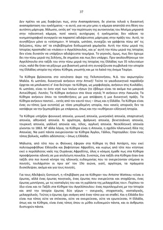   37	
  
∆εν	
   πρέπει	
   να	
   μας	
   διαφεύγει	
   πως,	
   στην	
   Αναπαράσταση,	
   δε	
   γίνεται	
   τελικά	
   η	
   δικαστική	
  
αναπαράσταση	
  του	
  εγκλήματος	
  –	
  κι	
  αυτό,	
  για	
  να	
  μην	
  μπει	
  η	
  κάμερα	
  απατηλά	
  στη	
  θέση	
  του	
  
αυτόπτη	
  μάρτυρα.	
  Άλλωστε,	
  εκτός	
  απ'	
  την	
  περίπτωση	
  της	
  αυτοκτονίας	
  του	
  Μισίμα	
  μπροστά	
  
στην	
   τηλεοπτική	
   κάμερα,	
   ποτέ	
   κανείς	
   αυτόχειρας	
   ή	
   εγκληματίας	
   δεν	
   κάλεσε	
   το	
  
κινηματογραφικό	
  συνεργείο	
  να	
  παραστεί	
  αδιάψευστος	
  μάρτυρας	
  στην	
  πράξη	
  του.	
  Αυτό,	
  το	
  
συνηθίζουν	
   μόνο	
   οι	
   «επίσημοι».	
   Η	
   Ιστορία,	
   ωστόσο,	
   συνεχίζει	
   να	
   γράφεται	
   πίσω	
   απ’	
   τις	
  
δεξιώσεις,	
   πίσω	
   απ'	
   τα	
   επιβεβλημένα	
   διπλωματικά	
   χαμόγελα.	
   Αυτή	
   την	
   πίσω	
   μεριά	
   της	
  
Ιστορίας	
  προσπαθεί	
  να	
  «πιάσει»	
  ο	
  Αγγελόπουλος,	
  και	
  γι’	
  αυτή	
  την	
  πίσω	
  μεριά	
  της	
  Ιστορίας	
  
δεν	
  είναι	
  δυνατόν	
  να	
  υπάρξουν	
  αδιάψευστα	
  τεκμήρια.	
  Το	
  γεγονός,	
  όμως,	
  πως	
  δεν	
  έχουμε	
  
δει	
  την	
  πίσω	
  μεριά	
  της	
  Σελήνης,	
  δε	
  σημαίνει	
  και	
  πως	
  δεν	
  υπάρχει.	
  Πριν	
  ακολουθήσουμε	
  τον	
  
Αγγελόπουλο	
  στο	
  ταξίδι	
  του	
  στην	
  πίσω	
  μεριά	
  της	
  Ιστορίας	
  της	
  Ελλάδας	
  των	
  35	
  τελευταίων	
  
ετών,	
  καλό	
  θα	
  ήταν	
  να	
  ρίξουμε	
  μια	
  βιαστική	
  ματιά	
  στη	
  συνοψίζουσα	
  συμβολικά	
  την	
  ιστορία	
  
της	
  Ελλάδας	
  ιστορία	
  της	
  νήσου	
  Κύθηρα,	
  γνωστής	
  και	
  με	
  το	
  λαϊκό	
  της	
  όνομα	
  Τσιρίγο.	
  
Τα	
   Κύθηρα	
   βρίσκονται	
   στο	
   νοτιότατο	
   άκρο	
   της	
   Πελοποννήσου,	
   Ν.∆.	
   του	
   ακρωτηρίου	
  
Μαλέα.	
   Κι	
   ωστόσο,	
   διοικητικά	
   ανήκουν	
   στην	
   Αττική!	
   Τούτο	
   το	
   γαιοδιοικητικό	
   παράδοξο	
  
έρχεται	
  να	
  μπολιαστεί	
  σ’	
  ένα	
  δεύτερο:	
  τα	
  Κύθηρα,	
  ως	
  μορφολογία,	
  ανήκουν	
  στις	
  Κυκλάδες.	
  
Κι	
  ωστόσο,	
  είναι	
  το	
  έκτο	
  νησί	
  των	
  Ιονίων	
  νήσων	
  (το	
  έβδομο	
  είναι	
  τα	
  ακόμα	
  πιο	
  μακρινά	
  
Αντικύθηρα).	
  Λοιπόν;	
  Τα	
  Κύθηρα	
  ανήκουν	
  στα	
  Ιόνια	
  νησιά;	
  Ή	
  ανήκουν	
  στην	
  Λακωνία;	
  Τα	
  
Κύθηρα	
   ανήκουν	
   όπου	
   τα	
   τοποθετήσεις	
   με	
   μια	
   απόφαση	
   ή	
   μια	
   διοικητική	
   πράξη.	
   Τα	
  
Κύθηρα	
  ανήκουν	
  παντού...	
  εκτός	
  από	
  τον	
  εαυτό	
  τους	
  –	
  όπως	
  και	
  η	
  Ελλάδα.	
  Τα	
  Κύθηρα	
  είναι	
  
ένας	
   ου-­‐τόπος	
   (μια	
   ουτοπία)	
   με	
   τόσο	
   μπερδεμένη	
   ιστορία,	
   που	
   κανείς	
   ιστορικός	
   δεν	
   τα	
  
κατάφερε	
  να	
  την	
  ξεμπερδέψει	
  με	
  επάρκεια,	
  όπως	
  και	
  την	
  «κυθήρεια»	
  ελληνική	
  Ιστορία.	
  
Τα	
  Κύθηρα	
  υπήρξαν	
  φοινικική	
  αποικία,	
  μινωική	
  αποικία,	
  μυκηναϊκή	
  αποικία,	
  σπαρτιατική	
  
αποικία,	
   αθηναϊκή	
   αποικία.	
   Κι	
   αργότερα,	
   φράγκικη	
   αποικία,	
   βενετσιάνικη	
   αποικία,	
  
τουρκική	
   αποικία,	
   γαλλική	
   αποικία	
   και,	
   τέλος,	
   αγγλική	
   αποικία.	
   Νεοελληνική	
   αποικία	
  
γίνονται	
  το	
  1863.	
  Μ'	
  άλλα	
  λόγια,	
  τα	
  Κύθηρα	
  είναι	
  η	
  Αποικία,	
  η	
  σχεδόν	
  πλατωνική	
  Ιδέα	
  της	
  
Αποικίας.	
  Να	
  γιατί	
  πάντα	
  ονειρεύονταν	
  τα	
  Κύθηρα	
  Άγγλοι,	
  Γάλλοι,	
  Πορτογάλοι:	
  ήταν	
  ένας	
  
τόπος	
  βολικός,	
  καθότι	
  αδέσποτος	
  –	
  όπως	
  η	
  Ελλάδα.	
  
Μάλιστα,	
   από	
   τότε	
   που	
   οι	
   Φοίνικες	
   έφεραν	
   στα	
   Κύθηρα	
   τη	
   Θεά	
   Αστάρτη,	
   που	
   εκεί	
  
πολιτογραφήθηκε	
  Ελληνίδα	
  και	
  βαφτίστηκε	
  Αφροδίτη,	
  και	
  κυρίως	
  από	
  τότε	
  που	
  κτίστηκε	
  
εκεί	
  ο	
  περιλάλητος	
  ναός	
  της	
  Oυράνιας	
  Αφροδίτης,	
  όλος	
  ο	
  κόσμος	
  έμαθε	
  πως	
  στα	
  Κύθηρα	
  
προσφέρονται	
  ηδονές	
  σε	
  μια	
  ατελείωτη	
  ποικιλία.	
  Συνεπώς,	
  ένα	
  ταξίδι	
  στα	
  Κύθηρα	
  ήταν	
  ένα	
  
ταξίδι	
   στο	
   πιο	
   πυκνό	
   κέντρο	
   της	
   ηδονικής	
   ευδαιμονίας	
   που	
   το	
   ονειρεύονταν	
   επίμονα	
   οι	
  
ποιητές,	
   τουλάχιστον	
   οι	
   πριν	
   απ'	
   τον	
   19ο	
   αιώνα,	
   γιατί,	
   αργότερα,	
   τα	
   πράγματα	
  
δυσκόλεψαν,	
  ακόμα	
  και	
  για	
  τους	
  ποιητές.	
  
Για	
  τους	
  Αδελφούς	
  Goncourt,	
  η	
  «Επιβίβαση	
  για	
  τα	
  Κύθηρα»	
  του	
  Antoine	
  Watteau	
  «είναι	
  ο	
  
έρωτας,	
  αλλά	
  ένας	
  έρωτας	
  ποιητικός,	
  ένας	
  έρωτας	
  που	
  ονειρεύεται	
  και	
  στοχάζεται,	
  ένας	
  
έρωτας	
  μοντέρνος,	
  με	
  τις	
  νοσταλγίες	
  του	
  και	
  τη	
  γιρλάντα	
  της	
  μελαγχολίας	
  του».	
  Περίπου	
  το	
  
ίδιο	
  είναι	
  και	
  το	
  Ταξίδι	
  στα	
  Κύθηρα	
  του	
  Αγγελόπουλου:	
  ένας	
  περιπλεγμένος	
  με	
  την	
  Ιστορία	
  
και	
   από	
   την	
   Ιστορία	
   έρωτας	
   δύο	
   γέρων	
   –	
   ονειρικός,	
   στοχαστικός,	
   νοσταλγικός,	
  
μελαγχολικός.	
  Τούτος	
  ο	
  έρωτας	
  έχει	
  ανάγκη	
  από	
  έναν	
  τόπο	
  για	
  να	
  σταθεί.	
  Και	
  η	
  Ελλάδα	
  δεν	
  
είναι	
   πια	
   τόπος	
   ούτε	
   να	
   στέκεσαι,	
   ούτε	
   να	
   ονειρεύεσαι,	
   ούτε	
   να	
   ερωτεύεσαι.	
   Η	
   Ελλάδα,	
  
όπως	
  και	
  τα	
  Κύθηρα,	
  είναι	
  ένας	
  τόπος	
  όπου	
  οι	
  μύθοι	
  ευδοκιμούν	
  πάντα,	
  και	
  οι	
  άνθρωποι	
  
δυστυχούν	
  πάντα.	
  
 