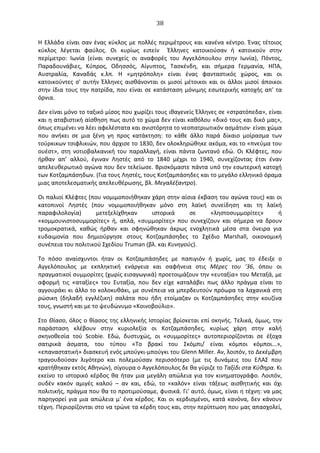   38	
  
Η	
  Ελλάδα	
  είναι	
  σαν	
  ένας	
  κύκλος	
  με	
  πολλές	
  περιμέτρους	
  και	
  κανένα	
  κέντρο.	
  Ένας	
  τέτοιος	
  
κύκλος	
   λέγεται	
   φαύλος.	
   Oι	
   κυρίως	
   ειπείν	
   	
   Έλληνες	
   κατοικούσαν	
   ή	
   κατοικούν	
   στην	
  
περίμετρο:	
   Ιωνία	
   (είναι	
   συνεχείς	
   οι	
   αναφορές	
   του	
   Αγγελόπουλου	
   στην	
   Ιωνία),	
   Πόντος,	
  
Παραδουνάβιες,	
   Κύπρος,	
   Oδησσός,	
   Αίγυπτος,	
   Τασκένδη,	
   και	
   σήμερα	
   Γερμανία,	
   ΗΠΑ,	
  
Αυστραλία,	
   Καναδάς	
   κ.λπ.	
   Η	
   «μητρόπολη»	
   είναι	
   ένας	
   φανταστικός	
   χώρος,	
   και	
   οι	
  
κατοικούντες	
   σ'	
   αυτήν	
   Έλληνες	
   αισθάνονται	
   οι	
   μισοί	
   μέτοικοι	
   και	
   οι	
   άλλοι	
   μισοί	
   άποικοι	
  
στην	
  ίδια	
  τους	
  την	
  πατρίδα,	
  που	
  είναι	
  σε	
  κατάσταση	
  μόνιμης	
  εσωτερικής	
  κατοχής	
  απ'	
  τα	
  
όρνια.	
  
∆εν	
  είναι	
  μόνο	
  το	
  ταξικό	
  μίσος	
  που	
  χωρίζει	
  τους	
  ιθαγενείς	
  Έλληνες	
  σε	
  «στρατόπεδα»,	
  είναι	
  
και	
  η	
  αταβιστική	
  αίσθηση	
  πως	
  αυτό	
  το	
  χώμα	
  δεν	
  είναι	
  καθόλου	
  «δικό	
  τους	
  και	
  δικό	
  μας»,	
  
όπως	
  επιμένει	
  να	
  λέει	
  αφελέστατα	
  και	
  ανιστόρητα	
  το	
  νεοπατριωτικόν	
  ασμάτιον·∙	
  είναι	
  χώμα	
  
που	
   ανήκει	
   σε	
   μια	
   ξένη	
   γη	
   προς	
   κατάκτηση:	
   το	
   κάθε	
   άλλο	
   παρά	
   δίκαιο	
   μοίρασμα	
   των	
  
τούρκικων	
  τσιφλικιών,	
  που	
  άρχισε	
  το	
  1830,	
  δεν	
  ολοκληρώθηκε	
  ακόμα,	
  και	
  το	
  «πνεύμα	
  του	
  
ουέστ»,	
   στη	
   νοτιοβαλκανική	
   του	
   παραλλαγή,	
   είναι	
   πάντα	
   ζωντανό	
   εδώ.	
  Oι	
   Κλέφτες,	
   που	
  
ήρθαν	
   απ’	
   αλλού,	
   έγιναν	
   Ληστές	
   από	
   το	
   1840	
   μέχρι	
   το	
   1940,	
   συνεχίζοντας	
   έτσι	
   έναν	
  
απελευθερωτικό	
  αγώνα	
  που	
  δεν	
  τελείωσε.	
  Βρισκόμαστε	
  πάντα	
  υπό	
  την	
  εσωτερική	
  κατοχή	
  
των	
  Κοτζαμπάσηδων.	
  (Για	
  τους	
  Ληστές,	
  τους	
  Κοτζαμπάσηδες	
  και	
  το	
  μεγάλο	
  ελληνικό	
  όραμα	
  
μιας	
  αποτελεσματικής	
  απελευθέρωσης,	
  βλ.	
  Μεγαλέξαντρο).	
  
Oι	
  παλιοί	
  Κλέφτες	
  (που	
  νομιμοποιήθηκαν	
  χάρη	
  στην	
  αίσια	
  έκβαση	
  του	
  αγώνα	
  τους)	
  και	
  οι	
  
κατοπινοί	
   Ληστές	
   (που	
   νομιμοποιήθηκαν	
   μόνο	
   στη	
   λαϊκή	
   συνείδηση	
   και	
   τη	
   λαϊκή	
  
παραφιλολογία)	
   μετεξελίχθηκαν	
   ιστορικά	
   σε	
   «ληστοσυμμορίτες»	
   ή	
  
«κομμουνιστοσυμμορίτες»	
   ή,	
   απλά,	
   «συμμορίτες»	
   που	
   συνεχίζουν	
   και	
   σήμερα	
   να	
   δρουν	
  
τρομοκρατικά,	
   καθώς	
   ήρθαν	
   και	
   σφηνώθηκαν	
   άκρως	
   ενοχλητικά	
   μέσα	
   στα	
   όνειρα	
   για	
  
ευδαιμονία	
   που	
   δημιούργησε	
   στους	
   Κοτζαμπάσηδες	
   το	
   Σχέδιο	
   Μarshall,	
   οικονομική	
  
συνέπεια	
  του	
  πολιτικού	
  Σχεδίου	
  Τruman	
  (βλ.	
  και	
  Κυνηγούς).	
  
Το	
   πόσο	
   αναίσχυντοι	
   ήταν	
   οι	
   Κοτζαμπάσηδες	
   με	
   παπιγιόν	
   ή	
   χωρίς,	
   μας	
   το	
   έδειξε	
   ο	
  
Αγγελόπουλος	
   με	
   εκπληκτική	
   ενάργεια	
   και	
   σαφήνεια	
   στις	
   Μέρες	
   του	
   '36,	
   όπου	
   οι	
  
πραγματικοί	
  συμμορίτες	
  (χωρίς	
  εισαγωγικά)	
  προετοιμάζουν	
  την	
  «ευταξία»	
  του	
  Μεταξά,	
  με	
  
αφορμή	
   τις	
   «αταξίες»	
   του	
   Ευταξία,	
   που	
   δεν	
   είχε	
   καταλάβει	
   πως	
   άλλο	
   πράγμα	
   είναι	
   το	
  
αγγουράκι	
  κι	
  άλλο	
  το	
  κολοκυθάκι,	
  με	
  συνέπεια	
  να	
  μπερδευτούν	
  πρόωρα	
  τα	
  λαχανικά	
  στη	
  
ρώσικη	
   (δηλαδή	
   εγγλέζικη)	
   σαλάτα	
   που	
   ήδη	
   ετοίμαζαν	
   οι	
   Κοτζαμπάσηδες	
   στην	
   κουζίνα	
  
τους,	
  γνωστή	
  και	
  με	
  το	
  ψευδώνυμο	
  «Κοινοβούλιο».	
  
Στο	
  Θίασο,	
  όλος	
  ο	
  θίασος	
  της	
  ελληνικής	
  Ιστορίας	
  βρίσκεται	
  επί	
  σκηνής.	
  Τελικά,	
  όμως,	
  την	
  
παράσταση	
   κλέβουν	
   στην	
   κυριολεξία	
   οι	
   Κοτζαμπάσηδες,	
   κυρίως	
   χάρη	
   στην	
   καλή	
  
σκηνοθεσία	
   τού	
   Scobie.	
   Εδώ,	
   δυστυχώς,	
   οι	
   «συμμορίτες»	
   αυτοπεριορίζονται	
   σε	
   έξοχα	
  
σατιρικά	
   άσματα,	
   του	
   τύπου	
   «Το	
   βρακί	
   του	
   Σκόμπι/	
   είναι	
   κόμποι	
   κόμποι...»,	
  
«επαναστατική»	
  διασκευή	
  ενός	
  μπούγκι-­‐μπούγκι	
  του	
  Glenn	
  Miller.	
  Αν,	
  λοιπόν,	
  το	
  ∆εκέμβρη	
  
τραγουδούσαν	
   λιγότερο	
   και	
   πολεμούσαν	
   περισσότερο	
   (με	
   τις	
   δυνάμεις	
   του	
   ΕΛΑΣ	
   που	
  
κρατήθηκαν	
  εκτός	
  Αθηνών),	
  σίγουρα	
  ο	
  Αγγελόπουλος	
  δε	
  θα	
  γύριζε	
  το	
  Ταξίδι	
  στα	
  Κύθηρα.	
  Κι	
  
εκείνο	
  το	
  ιστορικό	
  κέρδος	
  θα	
  ήταν	
  μια	
  μεγάλη	
  απώλεια	
  για	
  τον	
  κινηματογράφο.	
  Λοιπόν,	
  
ουδέν	
   κακόν	
   αμιγές	
   καλού	
   –	
   αν	
   και,	
   εδώ,	
   το	
   «καλόν»	
   είναι	
   τάξεως	
   αισθητικής	
   και	
   όχι	
  
πολιτικής,	
  πράγμα	
  που	
  θα	
  το	
  προτιμούσαμε,	
  φυσικά.	
  Γι’	
  αυτό,	
  όμως,	
  είναι	
  η	
  τέχνη:	
  να	
  μας	
  
παρηγορεί	
  για	
  μια	
  απώλεια	
  μ'	
  ένα	
  κέρδος.	
  Και	
  οι	
  κερδισμένοι,	
  κατά	
  κανόνα,	
  δεν	
  κάνουν	
  
τέχνη.	
  Περιορίζονται	
  στο	
  να	
  τρώνε	
  τα	
  κέρδη	
  τους	
  και,	
  στην	
  περίπτωση	
  που	
  μας	
  απασχολεί,	
  
 