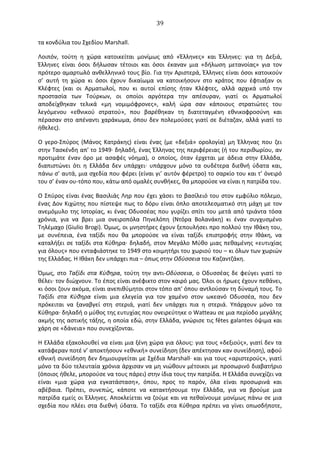   39	
  
τα	
  κονδύλια	
  του	
  Σχεδίου	
  Μarshall.	
  
Λοιπόν,	
   τούτη	
   η	
   χώρα	
   κατοικείται	
   μονίμως	
   από	
   «Έλληνες»	
   και	
   Έλληνες:	
   για	
   τη	
   ∆εξιά,	
  
Έλληνες	
   είναι	
   όσοι	
   δήλωσαν	
   τέτοιοι	
   και	
   όσοι	
   έκαναν	
   μια	
   «δήλωση	
   μετανοίας»	
   για	
   τον	
  
πρότερο	
  αμαρτωλό	
  ανθελληνικό	
  τους	
  βίο.	
  Για	
  την	
  Αριστερά,	
  Έλληνες	
  είναι	
  όσοι	
  κατοικούν	
  
σ’	
   αυτή	
   τη	
   χώρα	
   κι	
   όσοι	
   έχουν	
   δικαίωμα	
   να	
   κατοικήσουν	
   στο	
   κράτος	
   που	
   έφτιαξαν	
   οι	
  
Κλέφτες	
   (και	
   οι	
   Αρματωλοί,	
   που	
   κι	
   αυτοί	
   επίσης	
   ήταν	
   Κλέφτες,	
   αλλά	
   αρχικά	
   υπό	
   την	
  
προστασία	
   των	
   Τούρκων,	
   οι	
   οποίοι	
   αργότερα	
   την	
   απέσυραν,	
   γιατί	
   οι	
   Αρματωλοί	
  
αποδείχθηκαν	
   τελικά	
   «μη	
   νομιμόφρονες»,	
   καλή	
   ώρα	
   σαν	
   κάποιους	
   στρατιώτες	
   του	
  
λεγόμενου	
   «εθνικού	
   στρατού»,	
   που	
   βαρέθηκαν	
   τη	
   διατεταγμένη	
   εθνικοφροσύνη	
   και	
  
πέρασαν	
  στο	
  απέναντι	
  χαράκωμα,	
  όπου	
  δεν	
  πολεμούσες	
  γιατί	
  σε	
  διέταζαν,	
  αλλά	
  γιατί	
  το	
  
ήθελες).	
  
O	
   γερο-­‐Σπύρος	
   (Μάνος	
   Κατράκης)	
   είναι	
   ένας	
   (με	
   «δεξιά»	
   ορολογία)	
   μη	
   Έλληνας	
   που	
   ζει	
  
στην	
  Τασκένδη	
  απ'	
  το	
  1949·∙	
  δηλαδή,	
  ένας	
  Έλληνας	
  της	
  περιφέρειας	
  (ή	
  του	
  περιθωρίου,	
  αν	
  
προτιμάτε	
   έναν	
   όρο	
   με	
   ασαφές	
   νόημα),	
   ο	
   οποίος,	
   όταν	
   έρχεται	
   με	
   άδεια	
   στην	
   Ελλάδα,	
  
διαπιστώνει	
   ότι	
   η	
   Ελλάδα	
   δεν	
   υπάρχει·∙	
   υπάρχουν	
   μόνο	
   τα	
   ουδέτερα	
   διεθνή	
   ύδατα	
   και,	
  
πάνω	
  σ’	
  αυτά,	
  μια	
  σχεδία	
  που	
  φέρει	
  (είναι	
  γι’	
  αυτόν	
  φέρετρο)	
  το	
  σαρκίο	
  του	
  και	
  τ’	
  όνειρό	
  
του	
  σ’	
  έναν	
  ου-­‐τόπο	
  που,	
  κάτω	
  από	
  ομαλές	
  συνθήκες,	
  θα	
  μπορούσε	
  να	
  είναι	
  η	
  πατρίδα	
  του.	
  
O	
  Σπύρος	
  είναι	
  ένας	
  Βασιλιάς	
  Ληρ	
  που	
  έχει	
  χάσει	
  το	
  βασίλειό	
  του	
  στον	
  εμφύλιο	
  πόλεμο,	
  
ένας	
  ∆ον	
  Κιχώτης	
  που	
  πίστεψε	
  πως	
  το	
  δόρυ	
  είναι	
  όπλο	
  αποτελεσματικό	
  στη	
  μάχη	
  με	
  τον	
  
ανεμόμυλο	
  της	
  Ιστορίας,	
  κι	
  ένας	
  Oδυσσέας	
  που	
  γυρίζει	
  σπίτι	
  του	
  μετά	
  από	
  τριάντα	
  τόσα	
  
χρόνια,	
   για	
   να	
   βρει	
   μια	
   ονειροπόλα	
   Πηνελόπη	
   (Ντόρα	
   Βολανάκη)	
   κι	
   έναν	
   συγχυσμένο	
  
Τηλέμαχο	
  (Giulio	
  Brogi).	
  Όμως,	
  οι	
  μνηστήρες	
  έχουν	
  ξεπουλήσει	
  προ	
  πολλού	
  την	
  Ιθάκη	
  του,	
  
με	
   συνέπεια,	
   ένα	
   ταξίδι	
   που	
   θα	
   μπορούσε	
   να	
   είναι	
   ταξίδι	
   επιστροφής	
   στην	
   Ιθάκη,	
   να	
  
καταλήξει	
  σε	
  ταξίδι	
  στα	
  Κύθηρα·∙	
  δηλαδή,	
  στον	
  Μεγάλο	
  Μύθο	
  μιας	
  πεθαμένης	
  «ευτυχίας	
  
για	
  όλους»	
  που	
  ενταφιάστηκε	
  το	
  1949	
  στο	
  κοιμητήρι	
  του	
  χωριού	
  του	
  –	
  κι	
  όλων	
  των	
  χωριών	
  
της	
  Ελλάδας.	
  Η	
  Ιθάκη	
  δεν	
  υπάρχει	
  πια	
  –	
  όπως	
  στην	
  Oδύσσεια	
  του	
  Καζαντζάκη.	
  
Όμως,	
  στο	
  Ταξίδι	
  στα	
  Κύθηρα,	
  τούτη	
  την	
  αντι-­‐Oδύσσεια,	
  ο	
  Oδυσσέας	
  δε	
  φεύγει	
  γιατί	
  το	
  
θέλει·∙	
  τον	
  διώχνουν.	
  Το	
  έπος	
  είναι	
  ανέφικτο	
  στον	
  καιρό	
  μας.	
  Όλοι	
  οι	
  ήρωες	
  έχουν	
  πεθάνει,	
  
κι	
  όσοι	
  ζουν	
  ακόμα,	
  είναι	
  ανεπιθύμητοι	
  στον	
  τόπο	
  απ'	
  όπου	
  αντλούσαν	
  τη	
  δύναμή	
  τους.	
  Το	
  
Ταξίδι	
   στα	
   Κύθηρα	
   είναι	
   μια	
   ελεγεία	
   για	
   τον	
   χαμένο	
   στον	
   ωκεανό	
   Oδυσσέα,	
   που	
   δεν	
  
πρόκειται	
   να	
   ξαναβγεί	
   στη	
   στεριά,	
   γιατί	
   δεν	
   υπάρχει	
   πια	
   η	
   στεριά.	
   Υπάρχουν	
   μόνο	
   τα	
  
Κύθηρα·∙	
  δηλαδή	
  ο	
  μύθος	
  της	
  ευτυχίας	
  που	
  ονειρεύτηκε	
  ο	
  Watteau	
  σε	
  μια	
  περίοδο	
  μεγάλης	
  
ακμής	
  της	
  αστικής	
  τάξης,	
  η	
  οποία	
  εδώ,	
  στην	
  Ελλάδα,	
  γνώρισε	
  τις	
  fêtes	
  galantes	
  όψιμα	
  και	
  
χάρη	
  σε	
  «δάνεια»	
  που	
  συνεχίζονται.	
  
Η	
  Ελλάδα	
  εξακολουθεί	
  να	
  είναι	
  μια	
  ξένη	
  χώρα	
  για	
  όλους:	
  για	
  τους	
  «δεξιούς»,	
  γιατί	
  δεν	
  τα	
  
κατάφεραν	
  ποτέ	
  ν’	
  αποκτήσουν	
  «εθνική»	
  συνείδηση	
  (δεν	
  απέκτησαν	
  καν	
  συνείδηση),	
  αφού	
  
εθνική	
  συνείδηση	
  δεν	
  δημιουργείται	
  με	
  Σχέδια	
  Μarshall·∙	
  και	
  για	
  τους	
  «αριστερούς»,	
  γιατί	
  
μόνο	
  τα	
  δύο	
  τελευταία	
  χρόνια	
  άρχισαν	
  να	
  μη	
  νιώθουν	
  μέτοικοι	
  με	
  προσωρινό	
  διαβατήριο	
  
(όποιος	
  ήθελε,	
  μπορούσε	
  να	
  τους	
  πάρει)	
  στην	
  ίδια	
  τους	
  την	
  πατρίδα.	
  Η	
  Ελλάδα	
  συνεχίζει	
  να	
  
είναι	
   «μια	
   χώρα	
   για	
   εγκατάσταση»,	
   όπου,	
   προς	
   το	
   παρόν,	
   όλα	
   είναι	
   προσωρινά	
   και	
  
αβέβαια.	
   Πρέπει,	
   συνεπώς,	
   κάποτε	
   να	
   κατακτήσουμε	
   την	
   Ελλάδα,	
   για	
   να	
   βρούμε	
   μια	
  
πατρίδα	
  εμείς	
  οι	
  Έλληνες.	
  Αποκλείεται	
  να	
  ζούμε	
  και	
  να	
  πεθαίνουμε	
  μονίμως	
  πάνω	
  σε	
  μια	
  
σχεδία	
  που	
  πλέει	
  στα	
  διεθνή	
  ύδατα.	
  Το	
  ταξίδι	
  στα	
  Κύθηρα	
  πρέπει	
  να	
  γίνει	
  οπωσδήποτε,	
  
 