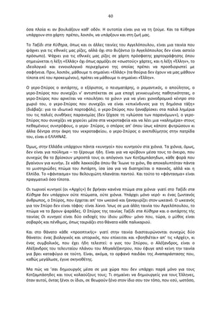   40	
  
όσα	
  πλοία	
  κι	
  αν	
  βουλιάξουν	
  καθ'	
  οδόν.	
  Η	
  ουτοπία	
  είναι	
  για	
  να	
  τη	
  ζούμε.	
  Και	
  τα	
  Κύθηρα	
  
υπάρχουν	
  στο	
  χάρτη·∙	
  πρέπει,	
  λοιπόν,	
  να	
  υπάρξουν	
  και	
  στη	
  ζωή	
  μας.	
  
Το	
  Ταξίδι	
  στα	
  Κύθηρα,	
  όπως	
  και	
  οι	
  άλλες	
  ταινίες	
  του	
  Αγγελόπουλου,	
  είναι	
  μια	
  ταινία	
  που	
  
ψάχνει	
  για	
  τις	
  εθνικές	
  μας	
  ρίζες,	
  αλλά	
  όχι	
  στο	
  Βυζάντιο	
  (ο	
  Αγγελόπουλος	
  δεν	
  είναι	
  αστείο	
  
πρόσωπο).	
   Ψάχνει	
   για	
   τις	
   εθνικές	
   μας	
   ρίζες	
   σε	
   χάρτη	
   πρόσφατης	
   χαρτογράφησης	
   όπου	
  
σημειώνεται	
  η	
  λέξη	
  «Ελλάς»	
  όχι	
  όπως	
  αρμόζει	
  σε	
  «σωστούς»	
  χάρτες,	
  και	
  η	
  λέξη	
  «Έλλην»,	
  το	
  
ιδεολογικό	
   και	
   εννοιολογικό	
   περιεχόμενο	
   της	
   οποίας	
   πρέπει	
   να	
   προσδιοριστεί	
   με	
  
σαφήνεια.	
  Πριν,	
  λοιπόν,	
  μάθουμε	
  τι	
  σημαίνει	
  «Ελλάς»	
  (τα	
  θούρια	
  δεν	
  έχουν	
  να	
  μας	
  μάθουν	
  
τίποτα	
  επί	
  του	
  προκειμένου),	
  πρέπει	
  να	
  μάθουμε	
  τι	
  σημαίνει	
  «Έλλην».	
  
O	
   γερο-­‐Σπύρος	
   ο	
   αντάρτης,	
   ο	
   εξόριστος,	
   ο	
   πεισματάρης,	
   ο	
   ρομαντικός,	
   ο	
   απούλητος,	
   ο	
  
γερο-­‐Σπύρος	
   που	
   συνεχίζει	
   ν’	
   αντιστέκεται	
   σε	
   μια	
   εποχή	
   γενικευμένης	
   παθητικότητας,	
   ο	
  
γερο-­‐Σπύρος	
   που	
   αρνείται	
   να	
   «πουλήσει	
   το	
   χιόνι»	
   για	
   να	
   γίνει	
   χιονοδρομικό	
   κέντρο	
   στο	
  
χωριό	
   του,	
   ο	
   γερο-­‐Σπύρος	
   που	
   συνεχίζει	
   να	
   είναι	
   «επικίνδυνος	
   για	
   τη	
   δημόσια	
   τάξη»	
  
(διάβαζε:	
  για	
  το	
  ιδιωτικό	
  πορτοφόλι),	
  ο	
  γερο-­‐Σπύρος	
  που	
  ξαναβρίσκει	
  στα	
  παλιά	
  λημέρια	
  
του	
  τις	
  παλιές	
  συνθήκες	
  παρανομίας	
  (δεν	
  ξέχασε	
  τη	
  «γλώσσα	
  των	
  παρανόμων»),	
  ο	
  γερο-­‐
Σπύρος	
  που	
  συνεχίζει	
  να	
  χορεύει	
  μέσα	
  στα	
  νεκροταφεία	
  και	
  να	
  λέει	
  μια	
  «καλημέρα»	
  στους	
  
πεθαμένους	
  συντρόφους,	
  ο	
  γερο-­‐	
  Σπύρος,	
  ο	
  σπόρος	
  απ’	
  όπου	
  ίσως	
  κάποτε	
  φυτρώσουν	
  κι	
  
άλλα	
  δέντρα	
  στην	
  άκρη	
  του	
  νεκροταφείου,	
  ο	
  γερο-­‐Σπύρος	
  ο	
  ανεπιθύμητος	
  στην	
  πατρίδα	
  
του,	
  είναι	
  ο	
  ΕΛΛΗΝΑΣ.	
  
Όμως,	
  στην	
  Ελλάδα	
  υπάρχουν	
  πάντα	
  «κυνηγοί»	
  που	
  κυνηγούν	
  στα	
  χιόνια.	
  Τα	
  χιόνια,	
  όμως,	
  
δεν	
  είναι	
  για	
  πούλημα	
  –	
  το	
  ξέρουμε	
  ήδη.	
  Είναι	
  για	
  να	
  κρύβουν	
  μέσα	
  τους	
  το	
  όνειρο,	
  που	
  
συνεχώς	
  θα	
  το	
  βρίσκουν	
  μπροστά	
  τους	
  οι	
  απόγονοι	
  των	
  Κοτζαμπάσηδων,	
  κάθε	
  φορά	
  που	
  
βγαίνουν	
  για	
  κυνήγι.	
  Σε	
  κάθε	
  λακκούβα	
  όπου	
  θα	
  ’λιωνε	
  το	
  χιόνι,	
  θα	
  αποκαλυπτόταν	
  πάντα	
  
το	
   μυστηριώδες	
   πτώμα	
   του	
   Αντάρτη,	
   ίσα	
   ίσα	
   για	
   να	
   διατηρείται	
   ο	
   πανικός,	
   αλλά	
   και	
   η	
  
Ελπίδα.	
  Το	
  «φάντασμα»	
  του	
  Βελουχιώτη	
  πλανάται	
  παντού.	
  Και	
  τούτο	
  το	
  «φάντασμα»	
  είναι	
  
πραγματικό	
  όσο	
  τίποτα.	
  	
  
Oι	
  τωρινοί	
  κυνηγοί	
  (οι	
  «Αρχές»)	
  δε	
  βρήκαν	
  κανένα	
  πτώμα	
  στα	
  χιόνια·∙	
  γιατί	
  στο	
  Ταξίδι	
  στα	
  
Κύθηρα	
  δεν	
  υπάρχουν	
  ούτε	
  πτώματα,	
  ούτε	
  χιόνια.	
   Υπάρχει	
  μόνο	
  νερό·∙	
  κι	
  ένας	
  ζωντανός	
  
άνθρωπος,	
  ο	
  Σπύρος,	
  που	
  έρχεται	
  απ’	
  τον	
  ωκεανό	
  και	
  ξαναγυρίζει	
  στον	
  ωκεανό.	
  O	
  ωκεανός	
  
για	
  τον	
  Σπύρο	
  δεν	
  είναι	
  τάφος·∙	
  είναι	
  λίκνο.	
  Ίσως	
  σε	
  μια	
  άλλη	
  ταινία	
  του	
  Αγγελόπουλου,	
  το	
  
πτώμα	
  να	
  το	
  βρουν	
  ψαράδες.	
  O	
  Σπύρος	
  της	
  ταινίας	
  Ταξίδι	
  στα	
  Κύθηρα	
  και	
  ο	
  αντάρτης	
  τής	
  
ταινίας	
   Oι	
   κυνηγοί	
   είναι	
   δύο	
   εκδοχές	
   του	
   ίδιου	
   μύθου·∙	
   μόνο	
   που,	
   τώρα,	
   ο	
   μύθος	
   είναι	
  
σοβαρός	
  και	
  πένθιμος,	
  όπως	
  ταιριάζει	
  στο	
  θάνατο	
  κάθε	
  παλικαριού.	
  
Και	
   στο	
   θάνατο	
   κάθε	
   «προοπτικής»·∙	
   γιατί	
   στην	
   ταινία	
   διασταυρώνονται	
   συνεχώς	
   δύο	
  
θάνατοι:	
  ένας	
  βιολογικός	
  και	
  ιστορικός,	
  που	
  επίκειται	
  και	
  «βοηθιέται»	
  απ’	
  τις	
  «Αρχές»,	
  κι	
  
ένας	
   συμβολικός,	
   που	
   έχει	
   ήδη	
   τελεστεί:	
   ο	
   γιος	
   του	
   Σπύρου,	
   ο	
   Αλέξανδρος,	
   είναι	
   ο	
  
Αλέξανδρος	
  του	
  τελευταίου	
  πλάνου	
  του	
  Μεγαλέξαντρου,	
  που	
  έφυγε	
  από	
  κείνη	
  την	
  ταινία	
  
για	
  βρει	
  καταφύγιο	
  σε	
  τούτη.	
  Είναι,	
  ακόμα,	
  το	
  ορφανό	
  παιδάκι	
  της	
  Αναπαράστασης	
  που,	
  
καθώς	
  μεγάλωσε,	
  έγινε	
  σκηνοθέτης.	
  
Μα	
   πώς	
   να	
   ’σαι	
   δημιουργός	
   μέσα	
   σε	
   μια	
   χώρα	
   που	
   δεν	
   υπάρχει	
   παρά	
   μόνο	
   για	
   τους	
  
Κοτζαμπάσηδες	
  και	
  τους	
  κολαούζους	
  τους;	
  Τι	
  σημαίνει	
  να	
  δημιουργείς	
  για	
  τους	
  Έλληνες,	
  
όταν	
  αυτοί,	
  όντας	
  ξένοι	
  οι	
  ίδιοι,	
  σε	
  θεωρούν	
  ξένο	
  στον	
  ίδιο	
  σου	
  τον	
  τόπο,	
  που	
  εσύ,	
  ωστόσο,	
  
 