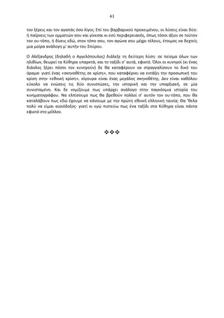   41	
  
τον	
  ξέρεις	
  και	
  τον	
  αγαπάς	
  όσο	
  λίγοι;	
  Επί	
  του	
  βαρβαρικού	
  προκειμένου,	
  οι	
  λύσεις	
  είναι	
  δύο:	
  
ή	
  παίρνεις	
  των	
  ομματιών	
  σου	
  και	
  γίνεσαι	
  κι	
  εσύ	
  περιφερειακός,	
  όπως	
  τόσοι	
  άξιοι	
  σε	
  τούτον	
  
τον	
  ου-­‐τόπο,	
  ή	
  δίνεις	
  εδώ,	
  στον	
  τόπο	
  σου,	
  τον	
  αγώνα	
  σου	
  μέχρι	
  τέλους,	
  έτοιμος	
  να	
  δεχτείς	
  
μια	
  μοίρα	
  ανάλογη	
  μ'	
  αυτήν	
  του	
  Σπύρου.	
  
O	
   Αλέξανδρος	
   (δηλαδή	
   ο	
   Αγγελόπουλος)	
   διάλεξε	
   τη	
   δεύτερη	
   λύση:	
   σε	
   πείσμα	
   όλων	
   των	
  
ηλιθίων,	
  θεωρεί	
  τα	
  Κύθηρα	
  υπαρκτά,	
  και	
  το	
  ταξίδι	
  σ'	
  αυτά,	
  εφικτό.	
  Όλοι	
  οι	
  κυνηγοί	
  (κι	
  ένας	
  
διάολος	
   ξέρει	
   πόσοι	
   τον	
   κυνηγούν)	
   δε	
   θα	
   καταφέρουν	
   να	
   στραγγαλίσουν	
   το	
   δικό	
   του	
  
όραμα·∙	
  γιατί	
  ένας	
  «σκηνοθέτης	
  σε	
  κρίση»,	
  που	
  καταφέρνει	
  να	
  εντάξει	
  την	
  προσωπική	
  του	
  
κρίση	
   στην	
   «εθνική	
   κρίση»,	
   σίγουρα	
   είναι	
   ένας	
   μεγάλος	
   σκηνοθέτης.	
   ∆εν	
   είναι	
   καθόλου	
  
εύκολο	
   να	
   ενώσεις	
   τις	
   δύο	
   συνιστώσες,	
   την	
   ιστορική	
   και	
   την	
   υπαρξιακή,	
   σε	
   μία	
  
συνισταμένη.	
   Και	
   δε	
   νομίζουμε	
   πως	
   υπάρχει	
   ανάλογο	
   στην	
   παγκόσμια	
   ιστορία	
   του	
  
κινηματογράφου.	
   Να	
   ελπίσουμε	
   πως	
   θα	
   βρεθούν	
   πολλοί	
   σ'	
   αυτόν	
   τον	
   ου-­‐τόπο,	
   που	
   θα	
  
καταλάβουν	
  πως	
  εδώ	
  έχουμε	
  να	
  κάνουμε	
  με	
  την	
  πρώτη	
  εθνική	
  ελληνική	
  ταινία;	
  Θα	
  ’θελα	
  
πολύ	
   να	
   είμαι	
   αισιόδοξος·∙	
   γιατί	
   κι	
   εγώ	
   πιστεύω	
   πως	
   ένα	
   ταξίδι	
   στα	
   Κύθηρα	
   είναι	
   πάντα	
  
εφικτό	
  στο	
  μέλλον.	
  
	
  
vvv	
  
	
  
	
  
	
  
	
  
	
  
 