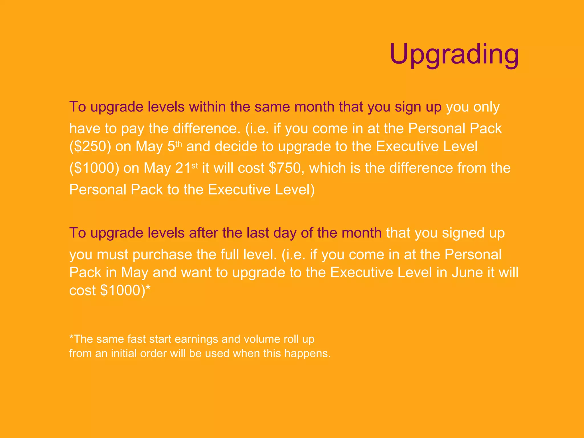 Upgrading To upgrade levels within the same month that you sign up  you only have to pay the difference. (i.e. if you come in at the Personal Pack ($250) on May 5 th  and decide to upgrade to the Executive Level ($1000) on May 21 st  it will cost $750, which is the difference from the Personal Pack to the Executive Level) To upgrade levels after the last day of the month   that you signed up you must purchase the full level. (i.e. if you come in at the Personal Pack in May and want to upgrade to the Executive Level in June it will cost $1000)*  *The same fast start earnings and volume roll up from an initial order will be used when this happens. 