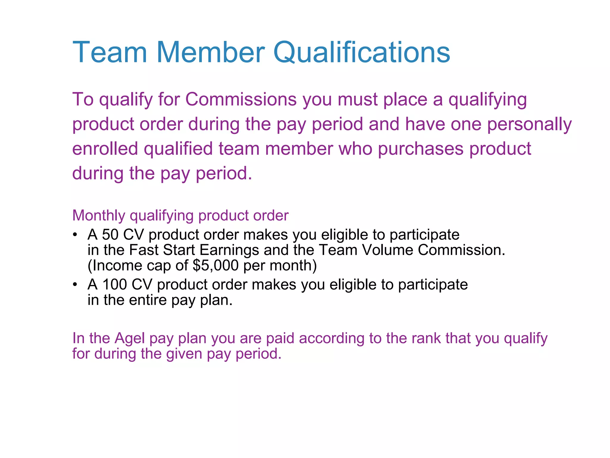 Team Member Qualifications Monthly qualifying product order • A 50 CV product order makes you eligible to participate in the Fast Start Earnings and the Team Volume Commission. (Income cap of $5,000 per month) • A 100 CV product order makes you eligible to participate in the entire pay plan. In the Agel pay plan you are paid according to the rank that you qualify for during the given pay period. To qualify for Commissions you must place a qualifying product order during the pay period and have one personally enrolled qualified team member who purchases product during the pay period. 