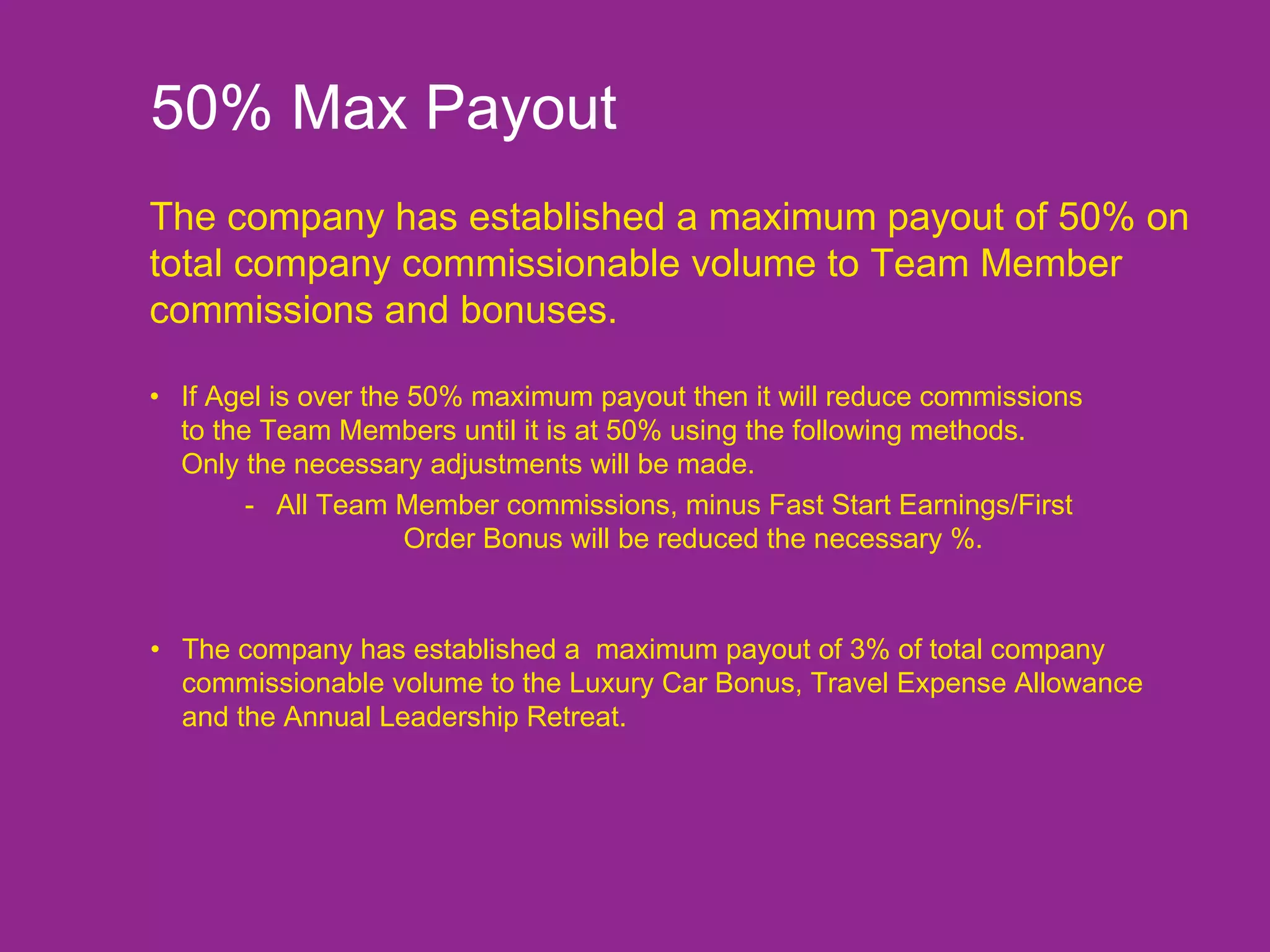 50% Max Payout The company has established a maximum payout of 50% on total company commissionable volume to Team Member commissions and bonuses. • The company has established a  maximum payout of 3% of total company    commissionable volume to the Luxury Car Bonus, Travel Expense Allowance  and the Annual Leadership Retreat. • If Agel is over the 50% maximum payout then it will reduce commissions  to the Team Members until it is at 50% using the following methods.  Only the necessary adjustments will be made. - All Team Member commissions, minus Fast Start Earnings/First  Order Bonus will be reduced the necessary %. 