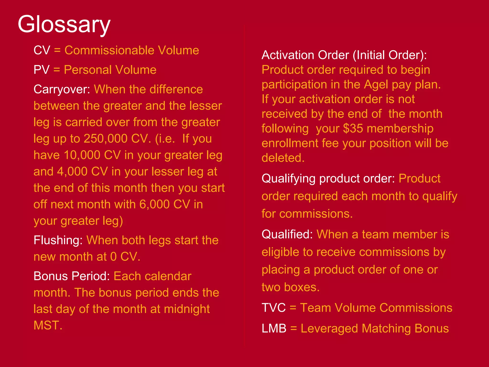 Glossary CV  = Commissionable Volume PV  = Personal Volume Carryover:  When the difference between the greater and the lesser leg is carried over from the greater leg up to 250,000 CV. (i.e.  If you have 10,000 CV in your greater leg and 4,000 CV in your lesser leg at the end of this month then you start off next month with 6,000 CV in  your greater leg) Flushing:  When both legs start the new month at 0 CV. Bonus Period:  Each calendar month. The bonus period ends the last day of the month at midnight MST. Activation Order (Initial Order):  Product order required to begin participation in the Agel pay plan. If your activation order is not received by the end of  the month following  your $35 membership enrollment fee your position will be deleted.  Qualifying product order:  Product order required each month to qualify for commissions. Qualified:  When a team member is eligible to receive commissions by placing a product order of one or two boxes. TVC  = Team Volume Commissions LMB  = Leveraged Matching Bonus 