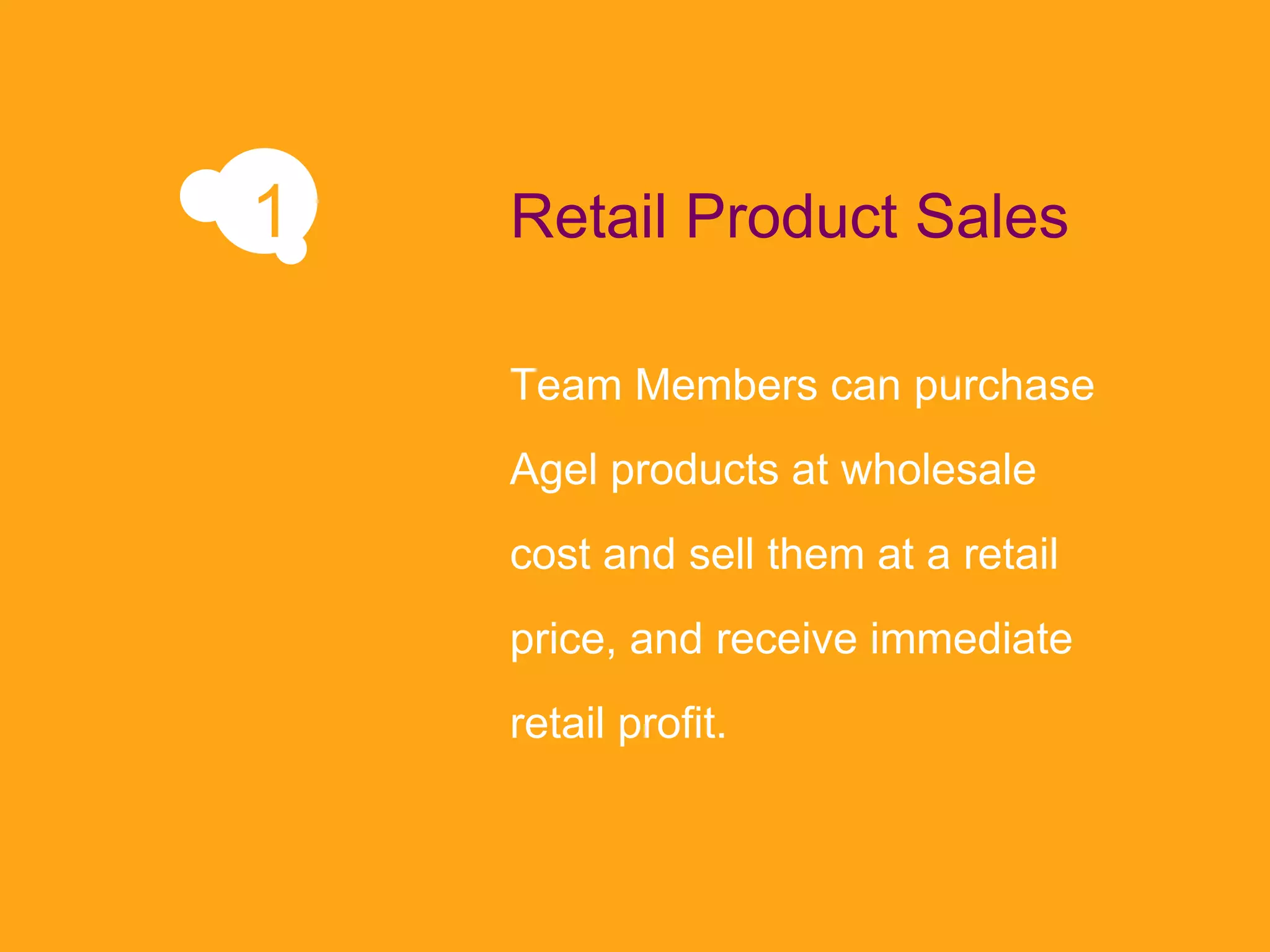 Team Members can purchase Agel products at wholesale cost and sell them at a retail price, and receive immediate retail profit. Retail Product Sales 1 