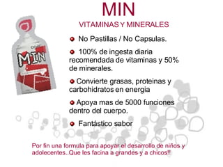 MIN   No Pastillas / No Capsulas. 100% de ingesta diaria recomendada de vitaminas y 50% de minerales. Convierte grasas, proteinas y carbohidratos en energia Apoya mas de 5000 funciones dentro del cuerpo. Fantástico sabor  Por fin una formula para apoyar el desarrollo de niños y adolecentes..Que les facina a grandes y a chicos!! VITAMINAS  Y  MINERALES 