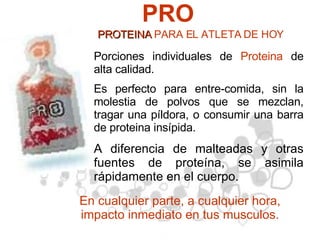 PRO Porciones individuales de  Proteina  de alta calidad.  Es perfecto para entre-comida, sin la molestia de polvos que se mezclan, tragar una píldora, o consumir una barra de proteina insípida.   A diferencia de malteadas y otras fuentes de proteína, se asimila rápidamente en el cuerpo. En cualquier parte, a cualquier hora, impacto inmediato en tus musculos. PROTEINA  PARA EL ATLETA DE HOY 