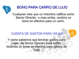 BONO PARA CARRO DE LUJO 5 Cualquier mes que un miembro califica como Senior Director  o mas arriba, recibira un bono en efectivo para un carro. 6 CUENTA DE GASTOS PARA VIAJAR Y como sabemos que tendras gastos para viajar, de Senior Director para arriba, recibiras un bono en efectivo para gastos de Viaje 