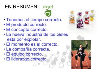 EN RESUMEN: Tenemos el tiempo correcto. El producto correcto. El concepto correcto. La nueva industria de los Geles esta por explotar. El momento es el correcto. La compañía correcta. El equipo correcto. El liderazgo correcto. 