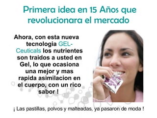 Primera idea en 15 Años que revolucionara el mercado Ahora, con esta nueva tecnologia  GEL-Ceuticals  los nutrientes son traidos a usted en Gel, lo que ocasiona una mejor y mas rapida asimilacion en el cuerpo, con un rico sabor !  ¡ Las pastillas, polvos y malteadas, ya pasaron de moda ! 