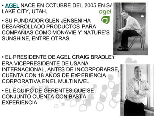 AGEL  NACE EN OCTUBRE DEL 2005 EN SALT LAKE CITY, UTAH.  SU FUNDADOR  GLEN JENSEN  HA DESARROLLADO PRODUCTOS PARA COMPAÑIAS COMO MONAVIE Y NATURE’S SUNSHINE, ENTRE OTRAS. EL PRESIDENTE DE AGEL  CRAIG BRADLEY  ERA VICEPRESIDENTE DE USANA INTERNACIONAL, ANTES DE INCORPORARSE, CUENTA CON 18 AÑOS DE EXPERIENCIA CORPORATIVA EN EL MULTINIVEL. EL EQUIPO DE GERENTES QUE SE CONJUNTO CUENTA CON BASTA EXPERIENCIA. 