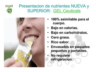100% asimilable para el  cuerpo. Bajo en calorias. Bajo en carbohidratos. Cero grasa. Rico sabor. Envasados en paquetes pequeños y portatiles. No requiere refrigeracion. Presentacion de nutrientes NUEVA y SUPERIOR:   GEL Ceuticals 