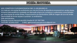 AGEL COSMETICOS E SUPLEMENTOS/ACSA CNPJ: 21.439.995/0001-61.
Foi criada por uma equipe de profissionais com mais de 20 anos de experiência empresarial em vendas diretas.
Primamos pela excelência e qualidade com fabricação própria dos cosméticos e suplementos comercializados
por nossa equipe de vendas diretas. Proporcionamos aos distribuidores 100% de margem de lucro de vendas.
Oportunidade de formar equipes e aumentar os rendimentos.
Sede administrativa:
Shopping Conjunto Nacional sala 4024, Brasília-DF CEP 70077900
TELEFONE: (61)3032-6107 E MAIL: agelcosmeticosesuplementos@gmail.com
 
