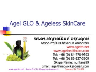 Agel GLO   & Ageless SkinCare รศ . ดร . ชญาณ์นันท์ อรุณฤกษ์ Assoc.Prof.Dr.Chayanun Aroonrerk www.agelth.net www.agelhealthcare.com Tel: +66 (0) 84-778-9393 Tel: +66 (0) 86-337-3909 Skype Name: nuntana99 Email: agelthnetwork@gmail.com 