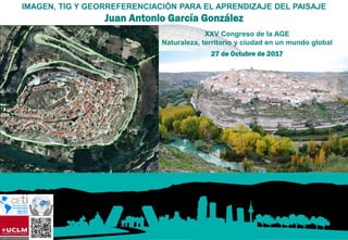 XXV Congreso de la AGE
Naturaleza, territorio y ciudad en un mundo global
27 de Octubre de 2017
IMAGEN, TIG Y GEORREFERENCIACIÓN PARA EL APRENDIZAJE DEL PAISAJE
Juan Antonio García González
 