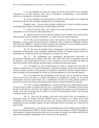 (Fl. 3 do Ato Declaratório Executivo Codac nº 18, de 25 de fevereiro de 2011.)



                I - no ano-calendário da saída, até o último dia útil do mês de abril do ano-calendário
subsequente ao da saída definitiva, bem como as declarações correspondentes a anos-calendário
anteriores, se obrigatórias e ainda não entregues;
               II - no ano-calendário da caracterização da condição de não-residente, até o último dia
útil do mês de abril do ano-calendário subsequente ao da caracterização.
              Parágrafo único. A pessoa física residente no Brasil que se retire do território nacional
deverá apresentar também a Comunicação de Saída Definitiva do País:
              I - a partir da data da saída e até o último dia do mês de fevereiro do ano-calendário
subsequente, se esta ocorreu em caráter permanente; ou
              II - a partir da data da caracterização da condição de não-residente e até o último dia do
mês de fevereiro do ano-calendário subsequente, se a saída ocorreu em caráter temporário.
               Art. 9º No caso de incorporação, fusão, cisão parcial ou total, extinção decorrente de
liquidação, a pessoa jurídica deverá apresentar a Declaração sobre a Opção de Tributação de Planos
Previdenciários (DPREV), contendo os dados do próprio ano-calendário e do ano-calendário anterior,
até o último dia útil do mês subseqüente ao de ocorrência do evento.
               Art. 10. Nos casos de extinção, fusão, incorporação e cisão total da pessoa jurídica, a
Declaração de Informações sobre Atividades Imobiliárias (Dimob) de Situação Especial deverá ser
apresentada até o último dia útil do mês subseqüente à ocorrência do evento.
              Art. 11.      No recolhimento das contribuições previdenciárias decorrentes de
Reclamatória Trabalhista sob os códigos 1708, 2801, 2810, 2909 e 2917, deve-se considerar como mês
de apuração o mês da prestação do serviço e como vencimento a data de vencimento do tributo na
época de ocorrência do fato gerador, havendo sempre a incidência de acréscimos legais.
               § 1º Na hipótese de não reconhecimento de vínculo, e quando não fizer parte da
sentença condenatória ou do acordo homologado a indicação do período em que foram prestados os
serviços aos quais se refere o valor pactuado, será adotada a competência referente, respectivamente, à
data da sentença ou da homologação do acordo, ou à data do pagamento, se este anteceder aquelas.
               § 2º O recolhimento das contribuições sociais devidas deve ser efetuado no mesmo
prazo em que devam ser pagos os créditos encontrados em liquidação de sentença ou em acordo
homologado, sendo que nesse último caso o recolhimento será feito em tantas parcelas quantas as
previstas no acordo, nas mesmas datas em que sejam exigíveis e proporcionalmente a cada uma.
               § 3º Caso a sentença condenatória ou o acordo homologado seja silente quanto ao prazo
em que devam ser pagos os créditos neles previstos, o recolhimento das contribuições sociais devidas
deverá ser efetuado até o dia 20 do mês seguinte ao da liquidação da sentença ou da homologação do
acordo ou de cada parcela prevista no acordo, ou no dia útil imediatamente anterior, caso não haja
expediente bancário no dia 20 .
              Art. 12. Nos casos de extinção, cisão total, cisão parcial, fusão ou incorporação, a
Declaração Anual do Simples Nacional (DASN) deverá ser entregue até o último dia do mês
subseqüente ao do evento, exceto nos casos em que essas situações especiais ocorram no 1º (primeiro)
quadrimestre do ano-calendário, hipótese em que a declaração deverá ser entregue até o último dia do
mês de junho.
               Parágrafo único. Com relação ao ano-calendário de exclusão da Microempresa (ME) ou
Empresa de Pequeno Porte (EPP) do Simples Nacional, esta deverá entregar a DASN, abrangendo os
fatos geradores ocorridos no período em que esteve na condição de optante, até o último dia do mês de
março do ano-calendário subseqüente ao de ocorrência dos fatos geradores.
 