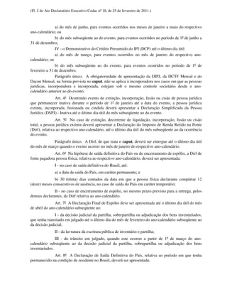 (Fl. 2 do Ato Declaratório Executivo Codac nº 18, de 25 de fevereiro de 2011.)



               a) do mês de junho, para eventos ocorridos nos meses de janeiro a maio do respectivo
ano-calendário; ou
               b) do mês subseqüente ao do evento, para eventos ocorridos no período de 1º de junho a
31 de dezembro;
               IV - o Demonstrativo do Crédito Presumido do IPI (DCP) até o último dia útil:
               a) do mês de março, para eventos ocorridos no mês de janeiro do respectivo ano-
calendário; ou
               b) do mês subseqüente ao do evento, para eventos ocorridos no período de 1º de
fevereiro a 31 de dezembro.
               Parágrafo único. A obrigatoriedade de apresentação da DIPJ, da DCTF Mensal e do
Dacon Mensal, na forma prevista no caput, não se aplica à incorporadora nos casos em que as pessoas
jurídicas, incorporadora e incorporada, estejam sob o mesmo controle societário desde o ano-
calendário anterior ao do evento.
               Art. 4º Ocorrendo evento de extinção, incorporação, fusão ou cisão de pessoa jurídica
que permanecer inativa durante o período de 1º de janeiro até a data do evento, a pessoa jurídica
extinta, incorporada, fusionada ou cindida deverá apresentar a Declaração Simplificada da Pessoa
Jurídica (DSPJ) - Inativa até o último dia útil do mês subseqüente ao do evento.
                Art. 5º No caso de extinção, decorrente de liquidação, incorporação, fusão ou cisão
total, a pessoa jurídica extinta deverá apresentar a Declaração do Imposto de Renda Retido na Fonte
(Dirf), relativa ao respectivo ano-calendário, até o último dia útil do mês subseqüente ao da ocorrência
do evento.
             Parágrafo único. A Dirf, de que trata o caput, deverá ser entregue até o último dia útil
do mês de março quando o evento ocorrer no mês de janeiro do respectivo ano-calendário.
              Art. 6º Na hipótese de saída definitiva do País ou de encerramento de espólio, a Dirf de
fonte pagadora pessoa física, relativa ao respectivo ano-calendário, deverá ser apresentada:
               I - no caso de saída definitiva do Brasil, até:
               a) a data da saída do País, em caráter permanente; e
              b) 30 (trinta) dias contados da data em que a pessoa física declarante completar 12
(doze) meses consecutivos de ausência, no caso de saída do País em caráter temporário;
              II - no caso de encerramento de espólio, no mesmo prazo previsto para a entrega, pelos
demais declarantes, da Dirf relativa ao ano-calendário.
               Art. 7º A Declaração Final de Espólio deve ser apresentada até o último dia útil do mês
de abril do ano-calendário subseqüente ao:
               I - da decisão judicial da partilha, sobrepartilha ou adjudicação dos bens inventariados,
que tenha transitado em julgado até o último dia do mês de fevereiro do ano-calendário subseqüente ao
da decisão judicial;
               II - da lavratura da escritura pública de inventário e partilha;
               III - do trânsito em julgado, quando este ocorrer a partir de 1º de março do ano-
calendário subseqüente ao da decisão judicial da partilha, sobrepartilha ou adjudicação dos bens
inventariados.
             Art. 8º A Declaração de Saída Definitiva do País, relativa ao período em que tenha
permanecido na condição de residente no Brasil, deverá ser apresentada:
 