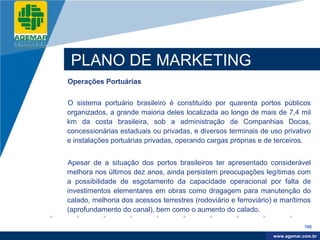 Company
LOGO




           PLANO DE MARKETING
          Operações Portuárias


          O sistema portuário brasileiro é constituído por quarenta portos públicos
          organizados, a grande maioria deles localizada ao longo de mais de 7,4 mil
          km da costa brasileira, sob a administração de Companhias Docas,
          concessionárias estaduais ou privadas, e diversos terminais de uso privativo
          e instalações portuárias privadas, operando cargas próprias e de terceiros.


          Apesar de a situação dos portos brasileiros ter apresentado considerável
          melhora nos últimos dez anos, ainda persistem preocupações legítimas com
          a possibilidade de esgotamento da capacidade operacional por falta de
          investimentos elementares em obras como dragagem para manutenção do
          calado, melhoria dos acessos terrestres (rodoviário e ferroviário) e marítimos
          (aprofundamento do canal), bem como o aumento do calado.

                                                                                       100

                                                                            www.company.com
                                                                           www.agemar.com.br
 