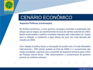 Company
LOGO




           CENÁRIO ECONÔMICO
          Aspectos Políticos (continuação)

          No âmbito econômico, o novo governo conseguiu controlar a aceleração dos
          preços que se seguiu ao realinhamento da taxa de câmbio ocorrido em 2002,
          dando continuidade à política monetária balizada pela sistemática de “metas
          para a inflação” e mantendo a taxa básica de juros em nível elevado até
          meados de 2003.


          Com relação à política fiscal, a renovação do acordo com o Fundo Monetário
          Internacional – FMI (dívida quitada ao final de 2005) e o cumprimento das
          metas acordadas, inclusive com o aumento do superávit primário para 4,25%
          do Produto Interno Bruto - PIB, demonstraram o compromisso do governo
          perante os credores externos.



                                                                                     11

                                                                          www.company.com
                                                                         www.agemar.com.br
 