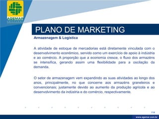 Company
LOGO




          PLANO DE MARKETING
          Armazenagem & Logística


          A atividade de estoque de mercadorias está diretamente vinculada com o
          desenvolvimento econômico, servido como um exercício de apoio à indústria
          e ao comércio. A proporção que a economia cresce, o fluxo dos armazéns
          se intensifica, gerando assim uma flexibilidade para a oscilação da
          demanda.


          O setor de armazenagem vem expandindo as suas atividades ao longo dos
          anos, principalmente, no que concerne aos armazéns graneleiros e
          convencionais; justamente devido ao aumento da produção agrícola e ao
          desenvolvimento da indústria e do comércio, respectivamente.




                                                                                   114

                                                                        www.company.com
                                                                       www.agemar.com.br
 