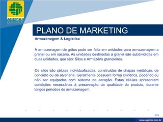 Company
LOGO




          PLANO DE MARKETING
          Armazenagem & Logística


          A armazenagem de grãos pode ser feita em unidades para armazenagem a
          granel ou em sacaria. As unidades destinadas a granel são subdivididas em
          duas unidades, que são: Silos e Armazéns graneleiros.


          Os silos são células individualizadas, construídas de chapas metálicas, de
          concreto ou de alvenaria. Geralmente possuem forma cilíndrica, podendo ou
          não ser equipadas com sistema de aeração. Estas células apresentam
          condições necessárias à preservação da qualidade do produto, durante
          longos períodos de armazenagem.




                                                                                    115

                                                                         www.company.com
                                                                        www.agemar.com.br
 