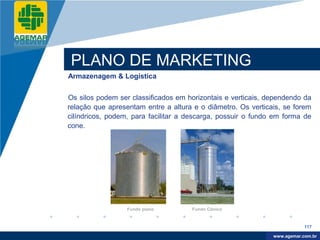 Company
LOGO




          PLANO DE MARKETING
          Armazenagem & Logística


          Os silos podem ser classificados em horizontais e verticais, dependendo da
          relação que apresentam entre a altura e o diâmetro. Os verticais, se forem
          cilíndricos, podem, para facilitar a descarga, possuir o fundo em forma de
          cone.




                            Fundo plano        Fundo Cônico


                                                                                    117

                                                                         www.company.com
                                                                        www.agemar.com.br
 