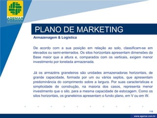 Company
LOGO




          PLANO DE MARKETING
          Armazenagem & Logística


          De acordo com a sua posição em relação ao solo, classificam-se em
          elevados ou semi-enterrados. Os silos horizontais apresentam dimensões da
          Base maior que a altura e, comparados com os verticais, exigem menor
          investimento por tonelada armazenada.


          Já os armazéns graneleiros são unidades armazenadoras horizontais, de
          grande capacidade, formada por um ou vários septos, que apresentam
          predominância do comprimento sobre a largura. Por suas características e
          simplicidade de construção, na maioria dos casos, representa menor
          investimento que o silo, para a mesma capacidade de estocagem. Como os
          silos horizontais, os graneleiros apresentam o fundo plano, em V ou em W.



                                                                                   118

                                                                        www.company.com
                                                                       www.agemar.com.br
 