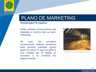 Company
LOGO




          PLANO DE MARKETING
          Armazenagem & Logística


          Essas unidades armazenadoras são
          instaladas a nível do solo ou semi-
          enterradas.


          No     caso     dos     armazéns
          convencionais, pode-se armazenar
          tanto produtos acabados quanto
          grãos em sacos. O saco de grãos é
                                                Vista interna de um armazém graneleiro
          uma unidade que se adapta ao
          manuseio e ao comércio em
          pequena escala.



                                                                                         119

                                                                           www.company.com
                                                                          www.agemar.com.br
 