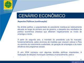 Company
LOGO




           CENÁRIO ECONÔMICO
          Aspectos Políticos (continuação)


          No âmbito político, a popularidade do presidente manteve-se relativamente
          elevada ao longo do primeiro ano de governo, a despeito dos resultados da
          política econômica ortodoxa que afetaram negativamente os níveis de
          emprego e renda.


          A partir do segundo ano, o mandato do presidente Lula foi marcado,
          fundamentalmente, pelos anúncios de medidas que visavam colocar o País
          no caminho do crescimento sustentado, da geração de empregos e da maior
          eficiência dos programas sociais.


          O ano 2004 começou com algumas tensões políticas importantes. A
          realização de eleições municipais contribuiu,invariavelmente, para o

                                                                                   12

                                                                        www.company.com
                                                                       www.agemar.com.br
 