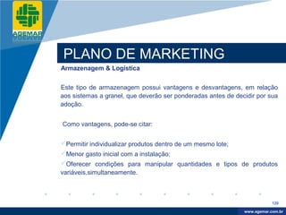 Company
LOGO




           PLANO DE MARKETING
          Armazenagem & Logística


          Este tipo de armazenagem possui vantagens e desvantagens, em relação
          aos sistemas a granel, que deverão ser ponderadas antes de decidir por sua
          adoção.


          Como vantagens, pode-se citar:


          Permitir individualizar produtos dentro de um mesmo lote;
          Menor gasto inicial com a instalação;
          Oferecer condições para manipular quantidades e tipos de produtos
          variáveis,simultaneamente.



                                                                                    120

                                                                         www.company.com
                                                                        www.agemar.com.br
 