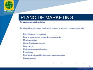 Company
LOGO




          PLANO DE MARKETING
          Armazenagem & Logística

          As atividades principais realizadas em um armazém convencional são:

             Recebimento do material;
             Descarregamento, inspeção e separação;
             Movimentação;
             Consolidação de cargas;
             Segurança;
             Unitização ou paletização;
             Expedição;
             Resolução de problemas com documentação;
             Carregamento.


                                                                                   122

                                                                        www.company.com
                                                                       www.agemar.com.br
 