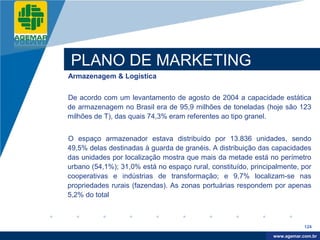 Company
LOGO




           PLANO DE MARKETING
          Armazenagem & Logística


          De acordo com um levantamento de agosto de 2004 a capacidade estática
          de armazenagem no Brasil era de 95,9 milhões de toneladas (hoje são 123
          milhões de T), das quais 74,3% eram referentes ao tipo granel.


          O espaço armazenador estava distribuído por 13.836 unidades, sendo
          49,5% delas destinadas à guarda de granéis. A distribuição das capacidades
          das unidades por localização mostra que mais da metade está no perímetro
          urbano (54,1%); 31,0% está no espaço rural, constituído, principalmente, por
          cooperativas e indústrias de transformação; e 9,7% localizam-se nas
          propriedades rurais (fazendas). As zonas portuárias respondem por apenas
          5,2% do total



                                                                                      124

                                                                           www.company.com
                                                                          www.agemar.com.br
 