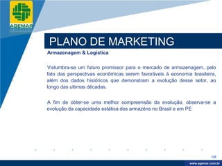 Company
LOGO




          PLANO DE MARKETING
          Armazenagem & Logística


          Vislumbra-se um futuro promissor para o mercado de armazenagem, pelo
          fato das perspectivas econômicas serem favoráveis à economia brasileira,
          além dos dados históricos que demonstram a evolução desse setor, ao
          longo das ultimas décadas.


          A fim de obter-se uma melhor compreensão da evolução, observa-se a
          evolução da capacidade estática dos armazéns no Brasil e em PE




                                                                                  126

                                                                       www.company.com
                                                                      www.agemar.com.br
 