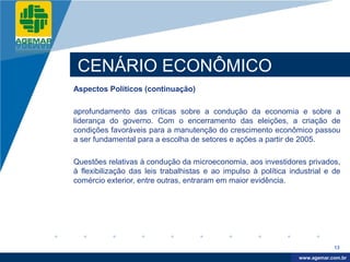 Company
LOGO




           CENÁRIO ECONÔMICO
          Aspectos Políticos (continuação)

          aprofundamento das críticas sobre a condução da economia e sobre a
          liderança do governo. Com o encerramento das eleições, a criação de
          condições favoráveis para a manutenção do crescimento econômico passou
          a ser fundamental para a escolha de setores e ações a partir de 2005.

          Questões relativas à condução da microeconomia, aos investidores privados,
          à flexibilização das leis trabalhistas e ao impulso à política industrial e de
          comércio exterior, entre outras, entraram em maior evidência.




                                                                                       13

                                                                            www.company.com
                                                                           www.agemar.com.br
 