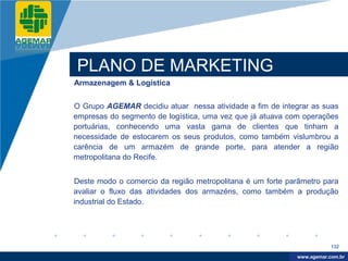 Company
LOGO




          PLANO DE MARKETING
          Armazenagem & Logística


          O Grupo AGEMAR decidiu atuar nessa atividade a fim de integrar as suas
          empresas do segmento de logística, uma vez que já atuava com operações
          portuárias, conhecendo uma vasta gama de clientes que tinham a
          necessidade de estocarem os seus produtos, como também vislumbrou a
          carência de um armazém de grande porte, para atender a região
          metropolitana do Recife.


          Deste modo o comercio da região metropolitana é um forte parâmetro para
          avaliar o fluxo das atividades dos armazéns, como também a produção
          industrial do Estado.




                                                                                 132

                                                                      www.company.com
                                                                     www.agemar.com.br
 