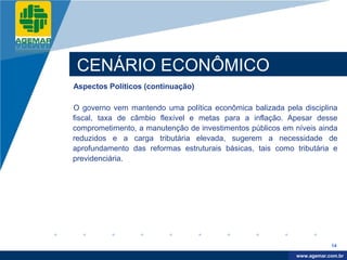 Company
LOGO




           CENÁRIO ECONÔMICO
          Aspectos Políticos (continuação)

          O governo vem mantendo uma política econômica balizada pela disciplina
          fiscal, taxa de câmbio flexível e metas para a inflação. Apesar desse
          comprometimento, a manutenção de investimentos públicos em níveis ainda
          reduzidos e a carga tributária elevada, sugerem a necessidade de
          aprofundamento das reformas estruturais básicas, tais como tributária e
          previdenciária.




                                                                                 14

                                                                      www.company.com
                                                                     www.agemar.com.br
 