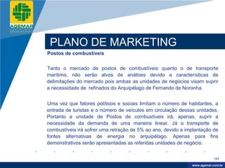Company
LOGO




           PLANO DE MARKETING
          Postos de combustíveis


          Tanto o mercado de postos de combustíveis quanto o de transporte
          marítimo, não serão alvos de análises devido a características de
          delimitações do mercado pois ambas as unidades de negócios visam suprir
          a necessidade de refinados do Arquipélago de Fernando de Noronha.


          Uma vez que fatores políticos e sociais limitam o número de habitantes, a
          entrada de turistas e o número de veículos em circulação dessas unidades.
          Portanto a unidade de Postos de combustíveis irá, apenas, suprir a
          necessidade da demanda de uma maneira linear. Já o transporte de
          combustíveis irá sofrer uma retração de 5% ao ano, devido a implantação de
          fontes alternativas de energia no arquipélago. Apenas para fins
          demonstrativos serão apresentadas as referidas unidades de negócio.


                                                                                    141

                                                                         www.company.com
                                                                        www.agemar.com.br
 