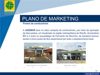 Company
LOGO




          PLANO DE MARKETING
          Postos de combustíveis


          A AGEMAR atua no setor varejista de combustíveis, por meio da operação
          de dois postos; um localizado na região metropolitana do Recife, de bandeira
          BR e o outro no arquipélago de Fernando de Noronha, de bandeira branca,
          sendo o único posto da ilha responsável por todo o abastecimento local.




             Posto Agemar – F. de Noronha          Posto Dix – Recife


                                                                                    142

                                                                         www.company.com
                                                                        www.agemar.com.br
 