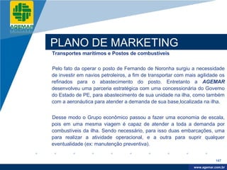 Company
LOGO




          PLANO DE MARKETING
          Transportes marítimos e Postos de combustíveis


          Pelo fato da operar o posto de Fernando de Noronha surgiu a necessidade
          de investir em navios petroleiros, a fim de transportar com mais agilidade os
          refinados para o abastecimento do posto. Entretanto a AGEMAR
          desenvolveu uma parceria estratégica com uma concessionária do Governo
          do Estado de PE, para abastecimento de sua unidade na ilha, como também
          com a aeronáutica para atender a demanda de sua base,localizada na ilha.


          Desse modo o Grupo econômico passou a fazer uma economia de escala,
          pois em uma mesma viagem é capaz de atender a toda a demanda por
          combustíveis da ilha. Sendo necessário, para isso duas embarcações, uma
          para realizar a atividade operacional, e a outra para suprir qualquer
          eventualidade (ex: manutenção preventiva).


                                                                                     147

                                                                          www.company.com
                                                                         www.agemar.com.br
 